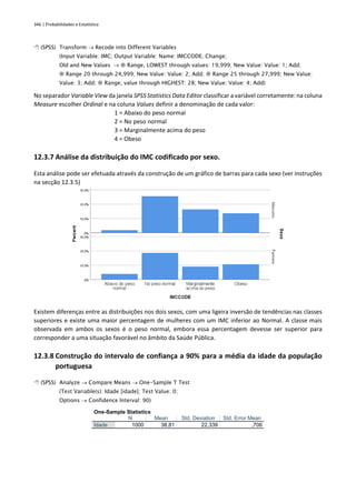 346 | Probabilidades e Estatística
 (SPSS) Transform → Recode into Different Variables
(Input Variable: IMC; Output Variable: Name: IMCCODE; Change;
Old and New Values →  Range, LOWEST through values: 19,999; New Value: Value: 1; Add;
 Range 20 through 24,999; New Value: Value: 2; Add;  Range 25 through 27,999; New Value:
Value: 3; Add;  Range, value through HIGHEST: 28; New Value: Value: 4; Add)
No separador Variable View da janela SPSS Statistics Data Editor classificar a variável corretamente: na coluna
Measure escolher Ordinal e na coluna Values definir a denominação de cada valor:
1 = Abaixo do peso normal
2 = No peso normal
3 = Marginalmente acima do peso
4 = Obeso
12.3.7 Análise da distribuição do IMC codificado por sexo.
Esta análise pode ser efetuada através da construção de um gráfico de barras para cada sexo (ver instruções
na secção 12.3.5)
Existem diferenças entre as distribuições nos dois sexos, com uma ligeira inversão de tendências nas classes
superiores e existe uma maior percentagem de mulheres com um IMC inferior ao Normal. A classe mais
observada em ambos os sexos é o peso normal, embora essa percentagem devesse ser superior para
corresponder a uma situação favorável no âmbito da Saúde Pública.
12.3.8 Construção do intervalo de confiança a 90% para a média da idade da população
portuguesa
 (SPSS) Analyze → Compare Means → One-Sample T Test
(Test Variable(s): Idade [idade]; Test Value: 0;
Options → Confidence Interval: 90)
One-Sample Statistics
N Mean Std. Deviation Std. Error Mean
Idade 1000 38,81 22,339 ,706
 