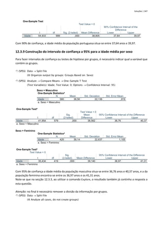 Soluções | 347
One-Sample Test
Test Value = 0
t df Sig. (2-tailed) Mean Difference
90% Confidence Interval of the
Difference
Lower Upper
Idade 54,933 999 ,000 38,805 37,64 39,97
Com 90% de confiança, a idade média da população portuguesa situa-se entre 37,64 anos e 39,97.
12.3.9 Construção do intervalo de confiança a 95% para a idade média por sexo
Para fazer intervalos de confiança ou testes de hipótese por grupos, é necessário indicar qual a variável que
contém os grupos.
 (SPSS) Data → Split File
( Organize output by groups: Groups Based on: Sexo)
 (SPSS) Analyze → Compare Means → One-Sample T Test
(Test Variable(s): Idade; Test Value: 0; Options → Confidence Interval: 95)
Sexo = Masculino
One-Sample Statisticsa
N Mean Std. Deviation Std. Error Mean
Idade 580 38,56 22,136 ,919
a. Sexo = Masculino
One-Sample Testa
Test Value = 0
t df
Sig.
(2-tailed)
Mean
Difference
95% Confidence Interval of the Difference
Lower Upper
Idade 41,954 579 ,000 38,562 36,76 40,37
a. Sexo = Masculino
Sexo = Feminino
One-Sample Statisticsa
N Mean Std. Deviation Std. Error Mean
Idade 420 39,14 22,637 1,105
a. Sexo = Feminino
One-Sample Testa
Test Value = 0
t df
Sig.
(2-tailed) Mean Difference
95% Confidence Interval of the Difference
Lower Upper
Idade 35,434 419 ,000 39,140 36,97 41,31
a. Sexo = Feminino
Com 95% de confiança a idade média da população masculina situa-se entre 36,76 anos e 40,37 anos, e a da
população feminina encontra-se entre os 36,97 anos e os 41,31 anos.
Note-se que na secção 12.3.3, ao utilizar o comando Explore, o resultado também já continha a resposta a
esta questão.
Atenção: no final é necessário remover a divisão da informação por grupos.
 (SPSS) Data → Split File
( Analyze all cases, do not create groups)
 