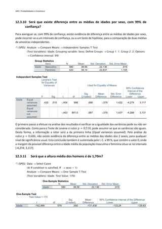 348 | Probabilidades e Estatística
12.3.10 Será que existe diferença entre as médias de idades por sexo, com 99% de
confiança?
Para averiguar se, com 99% de confiança, existe evidência de diferença entre as médias de idades por sexo,
pode recorrer-se a um intervalo de confiança, ou a um teste de hipótese, para a comparação de duas médias
de amostras independentes.
 (SPSS) Analyze → Compare Means → Independent-Samples T Test
(Test Variable(s): Idade; Grouping variable: Sexo; Define Groups → Group 1: 1; Group 2: 2; Options
→ Confidence Interval: 99)
Group Statistics
Sexo N Mean Std. Deviation Std. Error Mean
Idade Masculino 580 38,56 22,136 ,919
Feminino 420 39,14 22,637 1,105
Independent Samples Test
Levene's Test
for Equality of
Variances t-test for Equality of Means
F Sig. t df
Sig.
(2-tailed)
Mean
Difference
Std. Error
Difference
99% Confidence
Interval of the
Difference
Lower Upper
Idade Equal
variances
assumed
,435 ,510 -,404 998 ,686 -,578 1,432 -4,274 3,117
Equal
variances
not
assumed
-,403 891,0 ,687 -,578 1,437 -4,288 3,131
O primeiro passo a efetuar na análise dos resultados é verificar se a igualdade das variâncias pode ou não ser
considerada. Como para o Teste de Levene o valor 𝑝 = 0,510, pode assumir-se que as variâncias são iguais.
Desta forma, a informação a reter será a da primeira linha (Equal variances assumed). Pela análise do
valor 𝑝 = 0,686, não existe evidência da diferença entre as médias das idades dos 2 sexos, para qualquer
nível de significância usual. Esta conclusão também é sustentada pelo I. C. a 99 %, que contém o valor 0, onde
a margem da possível diferença entre a idade média da população masculina e feminina situa-se no intervalo
]-4,274; 3,117[.
12.3.11 Será que a altura média dos homens é de 1,70m?
 (SPSS) Data → Select Cases
( If condition is satisfied; If → sexo = 1)
Analyze → Compare Means → One-Sample T Test
(Test Variable(s): Idade; Test Value: 170)
One-Sample Statistics
N Mean Std. Deviation Std. Error Mean
Idade 580 38,56 22,136 ,919
One-Sample Test
Test Value = 170
t df
Sig.
(2-tailed)
Mean
Difference
95% Confidence Interval of the Difference
Lower Upper
Idade -142,999 579 ,000 -131,438 -133,24 -129,63
 