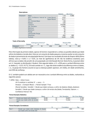 350 | Probabilidades e Estatística
Descriptives
Statistic Std. Error
DIdadesH Mean 1,19 4,466
95% Confidence Interval for
Mean
Lower Bound -8,33
Upper Bound 10,71
5% Trimmed Mean 1,99
Median 3,50
Variance 319,096
Std. Deviation 17,863
Minimum -47
Maximum 35
Range 82
Interquartile Range 11
Skewness -,965 ,564
Kurtosis 3,298 1,091
Tests of Normality
Kolmogorov-Smirnova
Shapiro-Wilk
Statistic df Sig. Statistic df Sig.
DIdadesH ,223 16 ,032 ,892 16 ,061
a. Lilliefors Significance Correction
Pela informação da primeira tabela, apenas 16 homens responderam a ambas as questões (desde que idade
sofrem de diabetes e tensão alta). Visto ser um conjunto de dados pequeno, é preciso avaliar se este conjunto
de dados é proveniente de uma população Normal. Com base nos resultados do teste de Shapiro-Wilk (última
tabela), valor 𝑝 = 0,061 > 𝛼 = 0,05, ao nível de significância de 5% não há evidência estatística para
afirmar que os dados não provêm de uma população com distribuição Normal. Desta forma, é possível obter
um I.C. baseado na distribuição t-Student. Pela segunda tabela, o I.C. a 95% para a variável diferença entre
as idades é ] − 8,33;10,71[. O 0 está contido no I. C., logo não existe evidência da diferença entre as idades,
i. e., no grupo dos homens assume-se que as doenças podem aparecer, em média, em idade semelhantes,
com 95% de confiança.
O I.C. também poderia ser obtido sem ser necessário criar a variável diferença entre as idades, realizando os
seguintes passos:
 (SPSS) Data → Select Cases
( If condition is satisfied; If → sexo = 1)
Analyze → Compare Means → Paired-Sample T Test
(Paired Variables: Variable 1: Desde que idade começou a sofrer de diabetes [Idade_diabetes];
Variable 2: Desde que idade começou a sofrer de tensão alta [Idade_Tensãoalta]; Options →
Confidence Interval: 95)
Paired Samples Statistics
Mean N Std. Deviation Std. Error Mean
Pair 1 Desde que idade sofre diabetes 50,88 16 16,657 4,164
Desde que idade sofre de tensão
alta
49,69 16 14,402 3,601
Paired Samples Correlations
N Correlation Sig.
Pair 1 Desde que idade sofre diabetes & Desde
que idade sofre de tensão alta
16 ,346 ,190
 