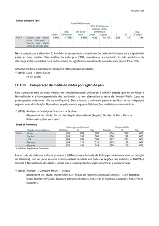 Soluções | 351
Paired Samples Test
Paired Differences
t df
Sig.
(2-tailed)
Mean
Std.
Deviation
Std. Error
Mean
95% Confidence
Interval of the
Difference
Lower Upper
Pair 1 Desde que idade
sofre diabetes -
Desde que idade
sofre de tensão alta
1,188 17,863 4,466 -8,331 10,706 ,266 15 ,794
Neste output, para além do I.C, também é apresentado o resultado do teste de hipótese para a igualdade
entre as duas médias. Pela análise do valor 𝑝 = 0,794, mantém-se a conclusão da não existência de
diferença entre as médias para outros níveis de significância usualmente considerados (entre 1% e 10%).
Atenção: no final é necessário remover o filtro aplicado aos dados.
 (SPSS) Data → Select Cases
( All cases)
12.3.13 Comparação da média de idades por região do país
Para comparar três ou mais médias em simultâneo pode utilizar-se a ANOVA (desde que se verifique a
Normalidade e a homogeneidade das variâncias) ou em alternativa o teste de Kruskal-Wallis (caso os
pressupostos anteriores não se verifiquem). Desta forma, o primeiro passo é verificar se os subgrupos
seguem uma distribuição Normal ou, se pelo menos seguem distribuições simétricas e mesocúrticas.
 (SPSS) Analyze → Descriptive Statistics → Explore
(Dependent list: Idade; Factor List: Região de residência [Regiao]; Display:  Plots; Plots →
 Normality plots with tests)
Tests of Normality
Região de residência
Kolmogorov-Smirnova
Shapiro-Wilk
Statistic df Sig. Statistic df Sig.
Idade Norte ,095 297 ,000 ,954 297 ,000
Centro ,095 198 ,000 ,956 198 ,000
LVT ,103 281 ,000 ,967 281 ,000
Alentejo ,093 115 ,016 ,965 115 ,004
Algarve ,092 109 ,024 ,959 109 ,002
a. Lilliefors Significance Correction
Em virtude de todos os valores 𝑝 serem ≤ 0,024 (através do teste de Kolmogorov-Smirnov com a correção
de Lilliefors), não se pode assumir a Normalidade da idade em todas as regiões. No entanto, a ANOVA é
robusta à Normalidade dos dados, desde que as subpopulações sejam simétricas e mesocúrticas.
 (SPSS) Analyze → Compare Means → Means
(Dependent list: Idade; Independent List: Região de residência [Regiao]; Options → Cell Statistics:
Mean, Number of Cases, Standard Deviation, Kurtosis, Std. Error of Kurtosis, Skweness, Std. Error of
Skweness)
 