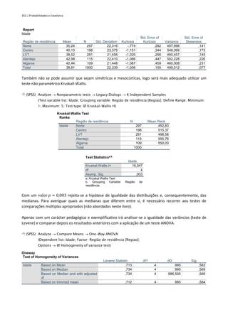 352 | Probabilidades e Estatística
Report
Idade
Região de residência Mean N Std. Deviation Kurtosis
Std. Error of
Kurtosis Variance
Std. Error of
Skewness
Norte 35,24 297 22,316 -,774 ,282 497,998 ,141
Centro 40,13 198 23,375 -1,151 ,344 546,399 ,173
LVT 38,52 281 21,458 -1,020 ,290 460,457 ,145
Alentejo 42,98 115 22,410 -1,086 ,447 502,228 ,226
Algarve 42,44 109 21,448 -1,087 ,459 460,008 ,231
Total 38,81 1000 22,339 -1,056 ,155 499,012 ,077
Também não se pode assumir que sejam simétricas e mesocúrticas, logo será mais adequado utilizar um
teste não paramétrico Kruskall-Wallis.
 (SPSS) Analyze → Nonparametric tests → Legacy Dialogs → K Independent Samples
(Test variable list: Idade; Grouping variable: Região de residência [Regiao]; Define Range: Minimum:
1; Maximum: 5; Test type:  Kruskal-Wallis H)
Kruskal-Wallis Test
Ranks
Região de residência N Mean Rank
Idade Norte 297 452,83
Centro 198 515,37
LVT 281 498,58
Alentejo 115 555,76
Algarve 109 550,03
Total 1000
Test Statisticsa,b
Idade
Kruskal-Wallis H 16,047
df 4
Asymp. Sig. ,003
a. Kruskal Wallis Test
b. Grouping Variable: Região de
residência
Com um valor 𝑝 = 0,003 rejeita-se a hipótese de igualdade das distribuições e, consequentemente, das
medianas. Para averiguar quais as medianas que diferem entre si, é necessário recorrer aos testes de
comparações múltiplas apropriados (não abordados neste livro).
Apenas com um carácter pedagógico e exemplificativo irá analisar-se a igualdade das variâncias (teste de
Levene) e comparar depois os resultados anteriores com a aplicação de um teste ANOVA.
 (SPSS) Analyze → Compare Means → One-Way ANOVA
(Dependent list: Idade; Factor: Região de residência [Regiao];
Options →  Homogeneity of variance test)
Oneway
Test of Homogeneity of Variances
Levene Statistic df1 df2 Sig.
Idade Based on Mean ,713 4 995 ,583
Based on Median ,734 4 995 ,569
Based on Median and with adjusted
df
,734 4 986,505 ,569
Based on trimmed mean ,712 4 995 ,584
 