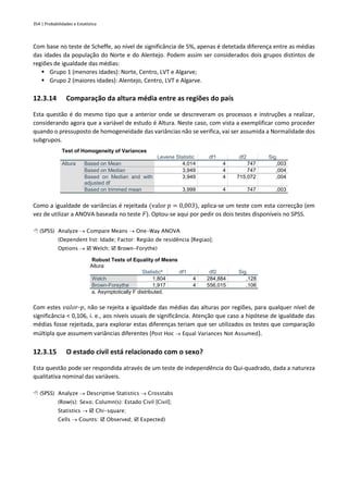 354 | Probabilidades e Estatística
Com base no teste de Scheffe, ao nível de significância de 5%, apenas é detetada diferença entre as médias
das idades da população do Norte e do Alentejo. Podem assim ser considerados dois grupos distintos de
regiões de igualdade das médias:
▪ Grupo 1 (menores idades): Norte, Centro, LVT e Algarve;
▪ Grupo 2 (maiores idades): Alentejo, Centro, LVT e Algarve.
12.3.14 Comparação da altura média entre as regiões do país
Esta questão é do mesmo tipo que a anterior onde se descreveram os processos e instruções a realizar,
considerando agora que a variável de estudo é Altura. Neste caso, com vista a exemplificar como proceder
quando o pressuposto de homogeneidade das variâncias não se verifica, vai ser assumida a Normalidade dos
subgrupos.
Test of Homogeneity of Variances
Levene Statistic df1 df2 Sig.
Altura Based on Mean 4,014 4 747 ,003
Based on Median 3,949 4 747 ,004
Based on Median and with
adjusted df
3,949 4 715,072 ,004
Based on trimmed mean 3,999 4 747 ,003
Como a igualdade de variâncias é rejeitada (valor 𝑝 = 0,003), aplica-se um teste com esta correcção (em
vez de utilizar a ANOVA baseada no teste 𝐹). Optou-se aqui por pedir os dois testes disponíveis no SPSS.
 (SPSS) Analyze → Compare Means → One-Way ANOVA
(Dependent list: Idade; Factor: Região de residência [Regiao];
Options →  Welch;  Brown-Forythe)
Robust Tests of Equality of Means
Altura
Statistica
df1 df2 Sig.
Welch 1,804 4 284,884 ,128
Brown-Forsythe 1,917 4 556,015 ,106
a. Asymptotically F distributed.
Com estes 𝑣𝑎𝑙𝑜𝑟-𝑝, não se rejeita a igualdade das médias das alturas por regiões, para qualquer nível de
significância < 0,106, i. e., aos níveis usuais de significância. Atenção que caso a hipótese de igualdade das
médias fosse rejeitada, para explorar estas diferenças teriam que ser utilizados os testes que comparação
múltipla que assumem variâncias diferentes (Post Hoc → Equal Variances Not Assumed).
12.3.15 O estado civil está relacionado com o sexo?
Esta questão pode ser respondida através de um teste de independência do Qui-quadrado, dada a natureza
qualitativa nominal das variáveis.
 (SPSS) Analyze → Descriptive Statistics → Crosstabs
(Row(s): Sexo; Column(s): Estado Civil [Civil];
Statistics →  Chi-square;
Cells → Counts:  Observed;  Expected)
 
