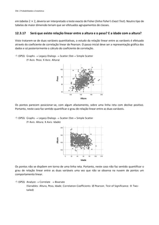 356 | Probabilidades e Estatística
em tabelas 2 × 2, deveria ser interpretado o teste exacto de Fisher (linha Fisher's Exact Test). Noutro tipo de
tabelas de maior dimensão teriam que ser efetuados agrupamentos de classes.
12.3.17 Será que existe relação linear entre a altura e o peso? E a idade com a altura?
Visto tratarem-se de duas variáveis quantitativas, o estudo da relação linear entre as variáveis é efetuado
através do coeficiente de correlação linear de Pearson. O passo inicial deve ser a representação gráfica dos
dados e só posteriormente o cálculo do coeficiente de correlação.
 (SPSS) Graphs → Legacy Dialogs → Scatter/Dot→ Simple Scatter
(Y Axis: Peso; X Axis: Altura)
Os pontos parecem posicionar-se, com algum afastamento, sobre uma linha reta com declive positivo.
Portanto, neste caso faz sentido quantificar o grau de relação linear entre as duas variáveis.
 (SPSS) Graphs → Legacy Dialogs → Scatter/Dot→ Simple Scatter
(Y Axis: Altura; X Axis: Idade)
Os pontos não se dispõem em torno de uma linha reta. Portanto, neste caso não faz sentido quantificar o
grau de relação linear entre as duas variáveis uma vez que não se observa na nuvem de pontos um
comportamento linear.
 (SPSS) Analyze → Correlate → Bivariate
(Variables: Altura, Peso, Idade; Correlation Coefficients:  Pearson; Test of Significance:  Two-
tailed)
 