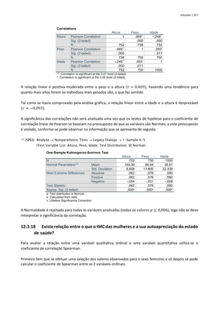 Soluções | 357
Correlations
Altura Peso Idade
Altura Pearson Correlation 1 ,469**
-,248**
Sig. (2-tailed) ,000 ,000
N 752 738 752
Peso Pearson Correlation ,469**
1 ,093*
Sig. (2-tailed) ,000 ,011
N 738 750 750
Idade Pearson Correlation -,248**
,093*
1
Sig. (2-tailed) ,000 ,011
N 752 750 1000
**. Correlation is significant at the 0.01 level (2-tailed).
*. Correlation is significant at the 0.05 level (2-tailed).
A relação linear é positiva moderada entre o peso e a altura (𝑟 = 0,469), havendo uma tendência para
quanto mais altos forem os indivíduos mais pesados são, o que faz sentido.
Tal como se havia comprovado pela análise gráfica, a relação linear entre a idade e a altura é desprezável
(𝑟 = −0,093).
A significância das correlações não será analisada uma vez que os testes de hipótese para o coeficiente de
correlação linear de Pearson se baseiam no pressuposto de que as variáveis são Normais, e este pressuposto
é violado, conforme se pode observar na informação que se apresenta de seguida.
 (SPSS) Analyze → Nonparametric Tests → Legacy Dialogs → 1-Sample K-S
(Test Variable List: Altura, Peso, Idade; Test Distribution:  Normal)
One-Sample Kolmogorov-Smirnov Test
Altura Peso Idade
N 752 750 1000
Normal Parametersa,b
Mean 164,39 68,94 38,81
Std. Deviation 8,808 11,800 22,339
Most Extreme Differences Absolute ,062 ,076 ,090
Positive ,062 ,076 ,090
Negative -,054 -,031 -,058
Test Statistic ,062 ,076 ,090
Asymp. Sig. (2-tailed) ,000c
,000c
,000c
a. Test distribution is Normal.
b. Calculated from data.
c. Lilliefors Significance Correction.
A Normalidade é rejeitada para todas as variáveis analisadas (todos os valores 𝑝 ≤ 0,006), logo não se deve
interpretar a significância da correlação.
12.3.18 Existe relação entre o que o IMC das mulheres e a sua autoapreciação do estado
de saúde?
Para avaliar a relação entre uma variável qualitativa ordinal e uma variável quantitativa utiliza-se o
coeficiente de correlação Spearman.
Primeiro tem que se efetuar uma seleção dos valores observados para o sexo feminino e só depois se pode
calcular o coeficiente de Spearman entre as 2 variáveis ordinais.
 