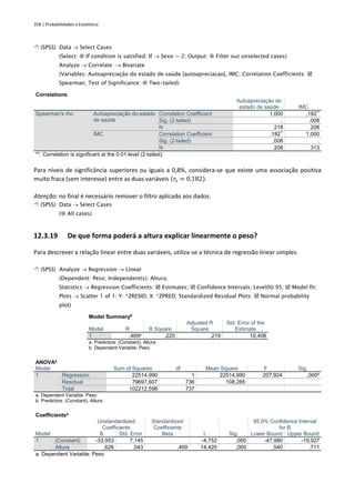 358 | Probabilidades e Estatística
 (SPSS) Data → Select Cases
(Select:  If condition is satisfied; If → Sexo = 2; Output:  Filter out unselected cases)
Analyze → Correlate → Bivariate
(Variables: Autoapreciação do estado de saúde [autoapreciacao], IMC; Correlation Coefficients: 
Spearman; Test of Significance:  Two-tailed)
Correlations
Autoapreciação do
estado de saúde IMC
Spearman's rho Autoapreciação do estado
de saúde
Correlation Coefficient 1,000 ,182**
Sig. (2-tailed) . ,008
N 218 208
IMC Correlation Coefficient ,182**
1,000
Sig. (2-tailed) ,008 .
N 208 313
**. Correlation is significant at the 0.01 level (2-tailed).
Para níveis de significância superiores ou iguais a 0,8%, considera-se que existe uma associação positiva
muito fraca (sem interesse) entre as duas variáveis (𝑟𝑠 = 0,182).
Atenção: no final é necessário remover o filtro aplicado aos dados.
 (SPSS) Data → Select Cases
( All cases)
12.3.19 De que forma poderá a altura explicar linearmente o peso?
Para descrever a relação linear entre duas variáveis, utiliza-se a técnica de regressão linear simples.
 (SPSS) Analyze → Regression → Linear
(Dependent: Peso; Independent(s): Altura;
Statistics → Regression Coefficients:  Estimates;  Confidence Intervals; Level(%) 95;  Model fit;
Plots → Scatter 1 of 1: Y: *ZRESID; X: *ZPRED; Standardized Residual Plots:  Normal probability
plot)
Model Summaryb
Model R R Square
Adjusted R
Square
Std. Error of the
Estimate
1 ,469a
,220 ,219 10,406
a. Predictors: (Constant), Altura
b. Dependent Variable: Peso
ANOVAa
Model Sum of Squares df Mean Square F Sig.
1 Regression 22514,990 1 22514,990 207,924 ,000b
Residual 79697,607 736 108,285
Total 102212,598 737
a. Dependent Variable: Peso
b. Predictors: (Constant), Altura
Coefficientsa
Model
Unstandardized
Coefficients
Standardized
Coefficients
t Sig.
95,0% Confidence Interval
for B
B Std. Error Beta Lower Bound Upper Bound
1 (Constant) -33,953 7,145 -4,752 ,000 -47,980 -19,927
Altura ,626 ,043 ,469 14,420 ,000 ,540 ,711
a. Dependent Variable: Peso
 