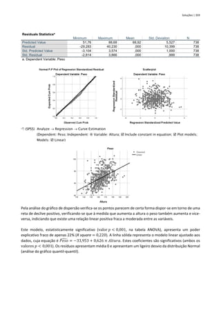 Soluções | 359
Residuals Statisticsa
Minimum Maximum Mean Std. Deviation N
Predicted Value 51,76 88,68 68,92 5,527 738
Residual -29,283 40,230 ,000 10,399 738
Std. Predicted Value -3,104 3,574 ,000 1,000 738
Std. Residual -2,814 3,866 ,000 ,999 738
a. Dependent Variable: Peso
 (SPSS) Analyze → Regression → Curve Estimation
(Dependent: Peso; Independent:  Variable: Altura;  Include constant in equation;  Plot models;
Models:  Linear)
Pela análise do gráfico de dispersão verifica-se os pontos parecem de certa forma dispor-se em torno de uma
reta de declive positivo, verificando-se que à medida que aumenta a altura o peso também aumenta e vice-
versa, indiciando que existe uma relação linear positiva fraca a moderada entre as variáveis.
Este modelo, estatisticamente significativo (valor 𝑝 < 0,001, na tabela ANOVA), apresenta um poder
explicativo fraco de apenas 22% (R square = 0,220). A linha sólida representa o modelo linear ajustado aos
dados, cuja equação é 𝑃𝑒𝑠𝑜
̂ = −33,953 + 0,626 × 𝐴𝑙𝑡𝑢𝑟𝑎. Estes coeficientes são significativos (ambos os
valores 𝑝 < 0,001). Os resíduos apresentam média 0 e apresentam um ligeiro desvio da distribuição Normal
(análise do gráfico quantil-quantil).
 