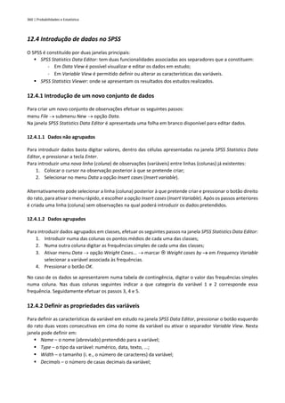 360 | Probabilidades e Estatística
12.4 Introdução de dados no SPSS
O SPSS é constituído por duas janelas principais:
▪ SPSS Statistics Data Editor: tem duas funcionalidades associadas aos separadores que a constituem:
▫ Em Data View é possível visualizar e editar os dados em estudo;
▫ Em Variable View é permitido definir ou alterar as características das variáveis.
▪ SPSS Statistics Viewer: onde se apresentam os resultados dos estudos realizados.
12.4.1 Introdução de um novo conjunto de dados
Para criar um novo conjunto de observações efetuar os seguintes passos:
menu File → submenu New → opção Data.
Na janela SPSS Statistics Data Editor é apresentada uma folha em branco disponível para editar dados.
12.4.1.1 Dados não agrupados
Para introduzir dados basta digitar valores, dentro das células apresentadas na janela SPSS Statistics Data
Editor, e pressionar a tecla Enter.
Para introduzir uma nova linha (coluna) de observações (variáveis) entre linhas (colunas) já existentes:
1. Colocar o cursor na observação posterior à que se pretende criar;
2. Selecionar no menu Data a opção Insert cases (Insert variable).
Alternativamente pode selecionar a linha (coluna) posterior à que pretende criar e pressionar o botão direito
do rato, para ativar o menu rápido, e escolher a opção Insert cases (Insert Variable). Após os passos anteriores
é criada uma linha (coluna) sem observações na qual poderá introduzir os dados pretendidos.
12.4.1.2 Dados agrupados
Para introduzir dados agrupados em classes, efetuar os seguintes passos na janela SPSS Statistics Data Editor:
1. Introduzir numa das colunas os pontos médios de cada uma das classes;
2. Numa outra coluna digitar as frequências simples de cada uma das classes;
3. Ativar menu Data → opção Weight Cases... → marcar  Weight cases by → em Frequency Variable
selecionar a variável associada às frequências.
4. Pressionar o botão OK.
No caso de os dados se apresentarem numa tabela de contingência, digitar o valor das frequências simples
numa coluna. Nas duas colunas seguintes indicar a que categoria da variável 1 e 2 corresponde essa
frequência. Seguidamente efetuar os passos 3, 4 e 5.
12.4.2 Definir as propriedades das variáveis
Para definir as características da variável em estudo na janela SPSS Data Editor, pressionar o botão esquerdo
do rato duas vezes consecutivas em cima do nome da variável ou ativar o separador Variable View. Nesta
janela pode definir em:
▪ Name – o nome (abreviado) pretendido para a variável;
▪ Type – o tipo da variável: numérico, data, texto, ...;
▪ Width – o tamanho (i. e., o número de caracteres) da variável;
▪ Decimals – o número de casas decimais da variável;
 