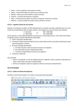 Soluções | 361
▪ Label – o nome completo ou descrição da variável;
▪ Values – associar descrições aos valores que a variável assume;
▪ Missing – valores que serão tratados os valores omissos;
▪ Columns – o número de caracteres a visualizar;
▪ Align – o alinhamento dos dados nas células: à esquerda, à direita ou centrado;
▪ Measure – o tipo de medida da variável: escala, ordinal ou nominal.
12.4.2.1 Legendar valores de uma variável
Quando se introduzem os dados no SPSS habitualmente as variáveis são todas codificadas para um valor
numérico correspondendo cada um desses valores a uma categoria ou classe de valores, por exemplo:
1 = Aprovado
ou
450 = [300; 600[
2 = Reprovado 750 = [600; 900[
Existe, portanto, a necessidade de legendar os valores que a variável pode assumir. Para o fazer deve efetuar
os seguintes passos na janela SPSS Statistics Data Editor:
1. Ativar o separador Variable View;
2. Pressionar o botão esquerdo direito do rato na célula Values da linha associada à variável para a qual
pretende legendar os valores;
3. Na caixa de diálogo apresentada:
a. Em Value escrever o valor ao qual quer associar uma legenda;
b. Em Value Label escrever a legenda pretendida;
c. Pressionar o botão Add para adicionar essa legenda;
4. Pressionar o botão OK.
Caso pretenda:
• Alterar uma legenda: na caixa de diálogo selecione a legenda a alterar, proceda às alterações em
Value e Value Label e pressione o botão Change.
• Eliminar uma legenda: selecione a legenda a eliminar e pressione o botão Remove.
12.4.3 Exemplos
12.4.3.1 Dados em tabela de frequências
Considere o exercício da secção 2.1.5.4 sobre as áreas dos jardins aprovados:
 