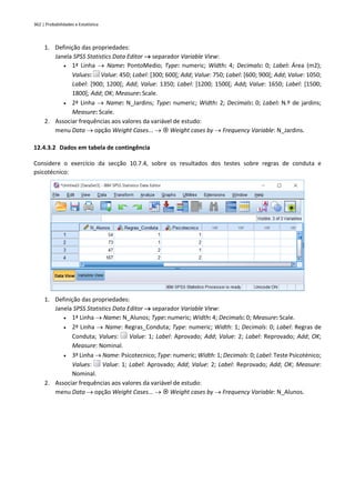 362 | Probabilidades e Estatística
1. Definição das propriedades:
Janela SPSS Statistics Data Editor → separador Variable View:
• 1ª Linha → Name: PontoMedio; Type: numeric; Width: 4; Decimals: 0; Label: Área (m2);
Values: Value: 450; Label: [300; 600[; Add; Value: 750; Label: [600; 900[; Add; Value: 1050;
Label: [900; 1200[; Add; Value: 1350; Label: [1200; 1500[; Add; Value: 1650; Label: [1500;
1800[; Add; OK; Measure: Scale.
• 2ª Linha → Name: N_Jardins; Type: numeric; Width: 2; Decimals: 0; Label: N.º de jardins;
Measure: Scale.
2. Associar frequências aos valores da variável de estudo:
menu Data → opção Weight Cases... →  Weight cases by → Frequency Variable: N_Jardins.
12.4.3.2 Dados em tabela de contingência
Considere o exercício da secção 10.7.4, sobre os resultados dos testes sobre regras de conduta e
psicotécnico:
1. Definição das propriedades:
Janela SPSS Statistics Data Editor → separador Variable View:
• 1ª Linha → Name: N_Alunos; Type: numeric; Width: 4; Decimals: 0; Measure: Scale.
• 2ª Linha → Name: Regras_Conduta; Type: numeric; Width: 1; Decimals: 0; Label: Regras de
Conduta; Values: Value: 1; Label: Aprovado; Add; Value: 2; Label: Reprovado; Add; OK;
Measure: Nominal.
• 3ª Linha → Name: Psicotecnico; Type: numeric; Width: 1; Decimals: 0; Label: Teste Psicoténico;
Values: Value: 1; Label: Aprovado; Add; Value: 2; Label: Reprovado; Add; OK; Measure:
Nominal.
2. Associar frequências aos valores da variável de estudo:
menu Data → opção Weight Cases... →  Weight cases by → Frequency Variable: N_Alunos.
 