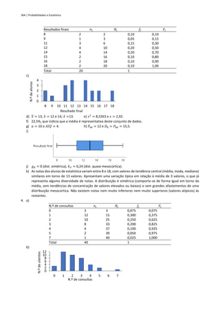 364 | Probabilidades e Estatística
Resultados finais 𝑛𝑖 𝑁𝑖 𝑓𝑖 𝐹𝑖
8
9
11
12
14
15
16
18
2
1
3
4
4
2
2
2
2
3
6
10
14
16
18
20
0,10
0,05
0,15
0,20
0,20
0,10
0,10
0,10
0,10
0,15
0,30
0,50
0,70
0,80
0,90
1,00
Total 20 1
c)
d) 𝑥 = 13; 𝑥
̂ = 12 e 14; 𝑥
̃ =13. e) 𝑠2
= 8,5263 e 𝑠 = 2,92.
f) 22,5%, que indicia que a média é representativa deste conjunto de dados.
g) 𝑎 = 10 e 𝐴𝐼𝑄 = 4. h) 𝑃48 = 12 e 𝐷8 = 𝑃80 = 15,5.
i)
j) 𝑔𝐵 = 0 (dist. simétrica), 𝑘𝑃 = 0,24 (dist. quase mesocúrtica).
k) As notas dos alunos de estatística variam entre 8 e 18, com valores de tendência central (média, moda, mediana)
similares em torno de 13 valores. Apresentam uma variação típica em relação à média de 3 valores, o que já
representa alguma diversidade de notas. A distribuição é simétrica (comporta-se de forma igual em torno da
média, sem tendências de concentração de valores elevados ou baixos) e sem grandes afastamentos de uma
distribuição mesocúrtica. Não existem notas nem muito inferiores nem muito superiores (valores atípicos) às
restantes.
4. a)
N.º de consultas 𝑛𝑖 𝑁𝑖 𝑓𝑖 𝐹𝑖
0
1
2
3
4
5
7
3
12
10
8
4
2
1
3
15
25
33
37
39
40
0,075
0,300
0,250
0,200
0,100
0,050
0,025
0,075
0,375
0,625
0,825
0,925
0,975
1,000
Total 40 1
b)
0
1
2
3
4
8 9 10 11 12 13 14 15 16 17 18
N.º
de
alunos
Resultado final
0
2
4
6
8
10
12
0 1 2 3 4 5 6 7
N.º
de
utentes
N.º de consultas
 