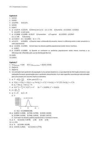 370 | Probabilidades e Estatística
L(l; 1
0, 1
4, 9, 6, 1
2)
0
0,000001
0,000002
0,000003
0,000004
0,000005
0,000006
0 1
0 20 l
Capítulo 6
1. 0,2512.
2. 0,0320.
3. a) 0,0793. b) 0,1271.
4. 0,0143.
5. 0,0427.
6. a) i) 0,0174. ii) 0,0174. b) Diminui em i) e ii). c) 𝑛 ≥ 153. d) Aumenta. e) i) 0,0321. ii) 0,0321.
f) i) 0,3797. ii) 107,1414.
7. a) i) 0,9608. ii) 0,9606. iii) 29,27. b) Aumentam. c) É superior. d) i) 0,9555. ii) 0,9547.
e) 𝑛 ≥ 139. f) Aumenta.
8. a) i) 0,0217. ii) 1. iii) 0,0001. b) 𝑛 = 71.
9. a) 0,1271. b) 0,0055. c) Quanto maior a dimensão da amostra, menor é a diferença entre o valor amostral e o
valor populacional.
10. a) i) 0,9292. ii) 0,9401. b) Com base nos desvios padrão populacionais existe menor incerteza.
c) 0,9957.
11. a) i) 0,0073. ii) 0,0095. b) Quando se conhecem as variâncias populacionais existe menos incerteza e as
diferenças são reflectidas pelo uso da distribuição Normal.
12. 0,695.
13. 0,3015.
Capítulo 7
1. a) 𝑝Abstenção = 0,64. b) I.C. 𝑝Brancos/Nulos = ]0,015; 0,023[.
2. Opção b).
3. Opção b).
4. Um estimador dum parâmetro da população é uma variável aleatória (v. a.) que depende da informação amostral e cujas
realizações fornecem aproximações para o parâmetro desconhecido. A um valor específico assumido por este estimador
para uma amostra em concreto chama-se estimativa.
5. a) 𝑇 ~ 𝑁 (𝜇 ;
𝜎
√𝑛
). b) Sim, pois 𝐸(𝑇) = 𝜇.
6. a) 𝐸(𝜇̂1) = 𝐸(𝜇̂2) = 𝐸(𝜇̂3) = 𝜇; 𝑉𝑎𝑟(𝜇̂2) = 𝜎2
/2 > 𝑉𝑎𝑟(𝜇̂1) = 7𝜎2
/25; 𝑉𝑎𝑟(𝜇̂3) = 𝜎2
/4.
b) 𝜇̂1 = 8,6; 𝜇̂2 = 8,5; 𝜇̂3 = 9.
7. a) 𝐸(𝑆∗2) =
𝑛−1
𝑛
𝜎2
; 𝐸(𝑆2) = 𝜎2
. b) 𝑠∗2
= 13,8765; 𝑠2
= 15,6111.
8. 𝑝̂ = ∑
𝑋𝑖
𝑛
𝑛
𝑖=1 .
9. a) 𝜆
̂ = 𝑋
̄. b) 𝜆
̂ = 𝑋
̄.
c) i)
ii) 10,2. iii) 0,0000042386.
10. a) ]4,8052; 5,5948[; ]4,7296; 5,6704[; ]4,5818; 5,8182[.
b) ]4,7894; 5,6104[; ]4,7046; 5,6954[; ]4,5287; 5,8713[.
c) Com base nos desvios padrão populacionais a incerteza é menor.
11. a) 4. b) ]3,6322. 4,3678[. c) 68. d) 44. e) 40.
12. 𝑛 ≥ 223.
13. a) 8. b) ]3,906. 24,638[.
14. a) ]3,9235; 5,2965[. b) ] 0,3514; 4,7775[.
 