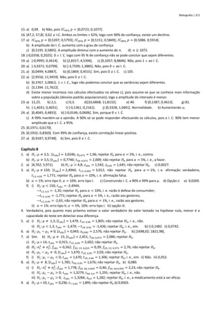Bibliografia | 371
15. a) 0,09. b) Não, pois 𝐼𝐶95% 𝑝 = ]0,0723; 0,1077[.
16. ]47,2; 57,8[. 0,62  I.C. Ambos os limites < 62%, logo com 90% de confiança, existe um declínio.
17. a) 𝐼𝐶90% 𝑝 = ]0,5207; 0,5793[; 𝐼𝐶95% 𝑝 = ]0,5151; 0,5849[; 𝐼𝐶98% 𝑝 = ]0,5086. 0,5914[.
b) A amplitude do I. C. aumenta com o grau de confiança.
c) ]0,5195. 0,5805[. A amplitude diminui com o aumento de 𝑛. d) 𝑛 ≥ 1072.
18. ]-0,0358; 0,2025[. 0  I. C. logo com 95 % de confiança não se pode concluir que sejam diferentes.
19. a) ]-0,9995; 0,3614[. b) ]2,8317; 4,5396[. c) ]0,1057; 8,8846[. Não, pois 1  ao I. C.
20. a) ]-3,9371; 0,0799[. b) ]-3,7599; 1,3885[. Não, pois 0  ao I. C.
21. a) ]0,0499; 4,0887[. b) ]0,1869; 0,4531[. Sim, pois 0  I. C. c) 105.
22. a) ]2,9556; 11,9459[. Não, pois 0  I. C.
b) ]0,3767. 5,0061[. 1  I. C., logo não podemos concluir que as variâncias sejam diferentes.
c) ]3,1394. 11,7622[.
d) Existe menor incerteza nos cálculos efectuados na alínea c), pois assume-se que se conhece mais informação
sobre a população (desvios padrão populacionais), logo a amplitude do intervalo é menor.
23. a) 11,25. b) 2,1. c) 0,3. d)]10,6868; 11,8132[. e) 40. f) ]0,1387; 0,4613[. g) 81.
h) ]-1,4031; 0,4031[. i) ]-0,1361; 0,2161[. j) ]0,3328; 1,0401[. Normalidade. k) Aumentando .
24. a) ]0,4045; 0,4855[. b) ]-0,0146; 0,0606[. Sim, porque 0  I. C.
c) A 99% mantém-se a opinião. A 90% só se pode responder efectuando os cálculos, pois o I. C. 90% tem menor
amplitude que o I. C. a 95%.
25. ]0,1971; 0,6170[.
26. ]0,5932; 0,8369[. Com 99% de confiança, existe correlação linear positiva.
27. a) ]0,9187; 0,9748[. b) Sim, pois 0  I. C.
Capítulo 8
1. a) 𝐻1: 𝜇 ≠ 3,5; |𝑧𝑜𝑏𝑠| = 3,0246; 𝑧0,975 = 1,96; rejeitar 𝐻0 para 𝛼 = 5%, i. e., contra.
b) 𝐻1: 𝜇 ≠ 3,5; |𝑡𝑜𝑏𝑠| = 0,7740; 𝑡50; 0,975 = 2,009; não rejeitar 𝐻0 para 𝛼 = 5%, i. e., a favor.
2. a) ]4,762; 5,971[. b) 𝐻1: 𝜇 > 4,8; 𝑧𝑜𝑏𝑠 = 1,542; 𝑧0,95 = 1,645; não rejeitar 𝐻0. c) 0,6027.
3. a) 𝐻1: 𝜇 ≠ 150; |𝑡𝑜𝑏𝑠| = 2,4944; 𝑡13; 0,995 = 3,012; não rejeitar 𝐻0 para 𝛼 = 1%, i. e. afirmação verdadeira;
𝑡13; 0,95 = 1,771; rejeitar 𝐻0 para 𝛼 = 10%, i. e. afirmação falsa.
b) 𝛼 = 1%: erro tipo II; 𝛼 = 10%: erro tipo I. c) Construindo I. C. a 90% e 99% para 𝜇. d) Opção ii. e) 0,0269.
f) i) 𝐻1: 𝜇 < 150; 𝑡𝑜𝑏𝑠 = -2,4944;
−𝑡13; 0,9 = -1,35; rejeitar 𝐻0 para 𝛼 = 10%, i. e. razão à defesa do consumidor;
−𝑡13; 0,95 = -1,771; rejeitar 𝐻0 para 𝛼 = 5%, i. e., razão aos gestores;
−𝑡13; 0,99 = -2,65; não rejeitar 𝐻0 para 𝛼 = 1%, i. e., razão aos gestores.
ii) 𝛼 = 1%: erro tipo II; 𝛼 = 5%, 10%: erro tipo I. iii) opção i3.
4. Verdadeira, pois quanto mais próximo estiver o valor verdadeiro do valor testado na hipótese nula, menor é a
capacidade do teste em detectar essa diferença.
5. a) i) 𝐻1: 𝜇 ≠ 1,3; |𝑡𝑜𝑏𝑠| = 1,479; 𝑡34; 0,96 = 1,805; não rejeitar 𝐻0, i. e., não.
ii) 𝐻1: 𝜇 < 1,3; 𝑡𝑜𝑏𝑠 = -1,479; −𝑡34; 0,92 = -1,436; rejeitar 𝐻0, i. e., sim. b) i) 0,1483. ii) 0,0742.
6. a) 𝐻1: 𝜇1 − 𝜇2 ≠ 0; |𝑧𝑜𝑏𝑠| = 0,943; 𝑧0,995 = 2,576; não rejeitar 𝐻0. b) ]1698,02; 1821,98[.
7. a) Sim. b) 𝐻1: 𝜇 ≠ 15; |𝑡𝑜𝑏𝑠| = 2,451; 𝑡20; 0,975 = 2,086; rejeitar 𝐻0.
c) 𝐻1: 𝜇 > 14; 𝑡𝑜𝑏𝑠 = 0,915; 𝑡15; 0,99 = 2,602; não rejeitar 𝐻0.
d) 𝐻1: 𝜎1
2
≠ 𝜎2
2
; 𝑓𝑜𝑏𝑠 = 0,562; 𝑓20; 15; 0,025 = 0,39; 𝑓20; 15; 0,975 = 2,76; não rejeitar 𝐻0.
e) 𝐻1: 𝜇1 − 𝜇2 ≠ 0; |𝑡𝑜𝑏𝑠| = 1,670; 𝑡35; 0,95 = 2,03; não rejeitar 𝐻0.
f) i) 𝐻1: 𝜇1 − 𝜇2 < 0; 𝑡𝑜𝑏𝑠 = 1,670; 𝑡35; 0,90 = 1,306; rejeitar 𝐻0, i. e., sim. ii) Não. iii) 0,052.
8. a) 𝐻1: 𝜇 ≠ 8; |𝑡𝑜𝑏𝑠| = 1,785; 𝑡50; 0,95 = 1,676; não rejeitar 𝐻0. b) 0,080.
c) i) 𝐻1: 𝜎1
2
≠ 𝜎2
2
; 𝑓𝑜𝑏𝑠 = 1,778; 𝑓50; 40; 0,005 = 0,46; 𝑓50; 40;0,995 = 2,23; não rejeitar 𝐻0.
ii) 𝐻1: 𝜇1 − 𝜇2 > 0; 𝑡𝑜𝑏𝑠 = 1,3279; 𝑡90; 0,9 = 1,291; rejeitar 𝐻0, i. e., não.
iii) 𝐻1: 𝜇1 − 𝜇2 > 0; 𝑧𝑜𝑏𝑠 = 1,3284; 𝑧0,9 = 1,282; rejeitar 𝐻0, i. e., o medicamento está a ser eficaz.
9. a) 𝐻1: 𝜇 > 10; 𝑡𝑜𝑏𝑠 = 0,236; 𝑡7; 0,95 = 1,895; não rejeitar 𝐻0.b) 0,9503.
 