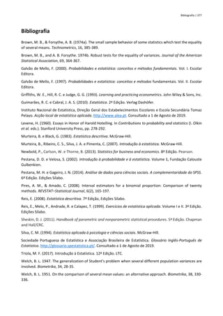 Bibliografia | 377
Bibliografia
Brown, M. B., & Forsythe, A. B. (1974a). The small sample behavior of some statistics which test the equality
of several means. Technometrics, 16, 385-389.
Brown, M. B., and A. B. Forsythe. 1974b. Robust tests for the equality of variances. Journal of the American
Statistical Association, 69, 364-367.
Galvão de Mello, F. (2000). Probabilidades e estatística: conceitos e métodos fundamentais. Vol. I. Escolar
Editora.
Galvão de Mello, F. (1997). Probabilidades e estatística: conceitos e métodos fundamentais. Vol. II. Escolar
Editora.
Griffiths, W. E., Hill, R. C. e Judge, G. G. (1993). Learning and practicing econometrics. John Wiley & Sons, Inc.
Guimarães, R. C. e Cabral, J. A. S. (2010). Estatística. 2ª Edição. Verlag Dashöfer.
Instituto Nacional de Estatística, Direção Geral dos Estabelecimentos Escolares e Escola Secundária Tomaz
Pelayo. Acção local de estatística aplicada. http://www.alea.pt. Consultado a 1 de Agosto de 2019.
Levene, H. (1960). Essays in Honor of Harold Hotelling. In Contributions to probability and statistics (I. Olkin
et al. eds.). Stanford University Press, pp. 278-292.
Murteira, B. e Black, G. (1983). Estatística descritiva. McGraw-Hill.
Murteira, B., Ribeiro, C. S., Silva, J. A. e Pimenta, C. (2007). Introdução à estatística. McGraw-Hill.
Newbold, P., Carlson, W. e Thorne, B. (2013). Statistics for business and economics. 8ª Edição. Pearson.
Pestana, D. D. e Velosa, S. (2002). Introdução à probabilidade e à estatística. Volume 1, Fundação Calouste
Gulbenkien.
Pestana, M. H. e Gageiro, J. N. (2014). Análise de dados para ciências sociais. A complementaridade do SPSS.
6ª Edição. Edições Sílabo.
Pires, A. M., & Amado, C. (2008). Interval estimators for a binomial proportion: Comparison of twenty
methods. REVSTAT‒Statistical Journal, 6(2), 165-197.
Reis, E. (2008). Estatística descritiva. 7ª Edição, Edições Sílabo.
Reis, E., Melo, P., Andrade, R. e Calapez, T. (1999). Exercícios de estatística aplicada. Volume I e II. 3ª Edição.
Edições Sílabo.
Sheskin, D. J. (2011). Handbook of parametric and nonparametric statistical procedures. 5ª Edição. Chapman
and Hall/CRC.
Silva, C. M. (1994). Estatística aplicada à psicologia e ciências sociais. McGraw-Hill.
Sociedade Portuguesa de Estatística e Associação Brasileira de Estatística. Glossário Inglês-Português de
Estatística. http://glossario.spestatistica.pt/. Consultado a 1 de Agosto de 2019.
Triola, M. F. (2017). Introdução à Estatística. 12ª Edição. LTC.
Welch, B. L. 1947. The generalization of Student's problem when several different population variances are
involved. Biometrika, 34, 28-35.
Welch, B. L. 1951. On the comparison of several mean values: an alternative approach. Biometrika, 38, 330-
336.
 