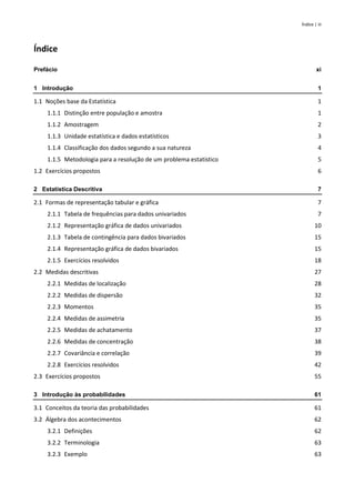 Índice | iii
Índice
Prefácio xi
1 Introdução 1
1.1 Noções base da Estatística 1
1.1.1 Distinção entre população e amostra 1
1.1.2 Amostragem 2
1.1.3 Unidade estatística e dados estatísticos 3
1.1.4 Classificação dos dados segundo a sua natureza 4
1.1.5 Metodologia para a resolução de um problema estatístico 5
1.2 Exercícios propostos 6
2 Estatística Descritiva 7
2.1 Formas de representação tabular e gráfica 7
2.1.1 Tabela de frequências para dados univariados 7
2.1.2 Representação gráfica de dados univariados 10
2.1.3 Tabela de contingência para dados bivariados 15
2.1.4 Representação gráfica de dados bivariados 15
2.1.5 Exercícios resolvidos 18
2.2 Medidas descritivas 27
2.2.1 Medidas de localização 28
2.2.2 Medidas de dispersão 32
2.2.3 Momentos 35
2.2.4 Medidas de assimetria 35
2.2.5 Medidas de achatamento 37
2.2.6 Medidas de concentração 38
2.2.7 Covariância e correlação 39
2.2.8 Exercícios resolvidos 42
2.3 Exercícios propostos 55
3 Introdução às probabilidades 61
3.1 Conceitos da teoria das probabilidades 61
3.2 Álgebra dos acontecimentos 62
3.2.1 Definições 62
3.2.2 Terminologia 63
3.2.3 Exemplo 63
 