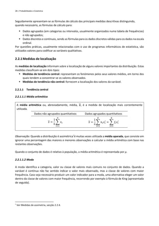 28 | Probabilidades e Estatística
Seguidamente apresentam-se as fórmulas de cálculo das principais medidas descritivas distinguindo,
quando necessário, as fórmulas de cálculo para:
▪ Dados agrupados (em categorias ou intervalos, usualmente organizados numa tabela de frequências)
e não agrupados;
▪ Dados discretos e contínuos, sendo as fórmulas para os dados discretos válidas para os dados na escala
ordinal.
Por questões práticas, usualmente relacionadas com o uso de programas informáticos de estatística, são
utilizados valores para codificar as variáveis qualitativas.
2.2.1Medidas de localização
As medidas de localização informam sobre a localização de alguns valores importantes da distribuição. Estas
medidas classificam-se em dois tipos:
▪ Medidas de tendência central: representam os fenómenos pelos seus valores médios, em torno dos
quais tendem a concentrar-se os valores observados.
▪ Medidas de tendência não central: fornecem a localização dos valores da variável.
2.2.1.1 Tendência central
2.2.1.1.1 Média aritmética
A média aritmética ou, abreviadamente, média, 𝒙, é a medida de localização mais correntemente
utilizada.
Dados não agrupados quantitativos Dados agrupados quantitativos
𝑥 =
1
𝑛
∑ 𝑥𝑖
𝑛
𝑖=1
𝑥 =
1
𝑛
∑ 𝑛𝑖𝑥𝑖
′
𝐾
𝑖=1
= ∑ 𝑓𝑖𝑥𝑖
′
𝐾
𝑖=1
Observação: Quando a distribuição é assimétrica†
é muitas vezes utilizada a média aparada, que consiste em
ignorar uma percentagem das maiores e menores observações e calcular a média aritmética com base nas
restantes observações.
Quando o conjunto de dados é relativo à população, a média aritmética é representada por 𝜇.
2.2.1.1.2 Moda
A moda identifica a categoria, valor ou classe de valores mais comuns no conjunto de dados. Quando a
variável é contínua não faz sentido indicar o valor mais observado, mas a classe de valores com maior
frequência. Caso seja necessário produzir um valor indicador para a moda, uma alternativa eleger um valor
dentro da classe de valores com maior frequência, recorrendo por exemplo à fórmula de King (apresentada
de seguida).
†
Ver Medidas de assimetria, secção 2.2.4.
 