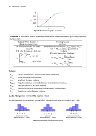 30 | Probabilidades e Estatística
Figura 2.24: Determinação gráfica da mediana.
A mediana, 𝒙
̃, é o valor na amostra ordenada que tem tantos valores inferiores ou iguais como superiores
ou iguais a ele.
Dados ordinais, discretos ou
não agrupados contínuos
Dados agrupados
contínuos
1º Ordenar a amostra por ordem
crescente;
2º O valor da mediana é dado por:
𝑥
̃ =
{
𝑥𝑛
2
:𝑛
+ 𝑥𝑛
2
+1:𝑛
2
, se 𝑛 par
𝑥𝑛+1
2
:𝑛
, se 𝑛𝑝 ímpar
1º Identificar a classe mediana, 𝐶𝑀𝑒, cujo 𝑁𝑖 = 𝑛/2
ou 𝐹𝑖 = 0,5, i.e., a classe que contém a
mediana.
2º O valor da mediana é dado por:
𝑥
̃ = 𝐿𝐼𝐶𝑀𝑒
+ 𝑎𝐶𝑀𝑒
0,5𝑛 − 𝑁𝐶𝑀𝑒−1
𝑛𝐶𝑀𝑒
= 𝐿𝐼𝐶𝑀𝑒
+ 𝑎𝐶𝑀𝑒
0,5 − 𝐹𝐶𝑀𝑒−1
𝑓𝐶𝑀𝑒
Notação:
𝑥𝑖:𝑛 𝑖-ésima observação na amostra ordenada de dimensão 𝑛,
𝐿𝐼𝐶𝑀𝑒
limite inferior da classe mediana,
𝑎𝐶𝑀𝑒
amplitude da classe mediana,
𝑁𝐶𝑀𝑒−1
frequência absoluta acumulada da classe anterior à classe mediana,
𝑛𝐶𝑀𝑒
frequência absoluta da classe mediana,
𝐹𝐶𝑀𝑒−1
frequência relativa acumulada da classe anterior à classe mediana,
𝑓𝐶𝑀𝑒
frequência relativa da classe mediana.
2.2.1.1.4 Comparação entre a média, mediana e moda
Através da análise do histograma é possível inferir sobre a assimetria da distribuição (Figura 2.25).
𝑥
̂ < 𝑥
̃ < 𝑥 𝑥
̂ = 𝑥
̃ = 𝑥 𝑥 < 𝑥
̃ < 𝑥
̂
b) Assimetria positiva
(Moda < Mediana < Média).
a) Simetria
(Moda = Mediana = Média).
c) Assimetria negativa
(Média < Mediana < Moda).
Figura 2.25: Exemplos de assimetria no histograma.
0
0,25
0,5
0,75
1
Fi
x
̃
𝑥
 