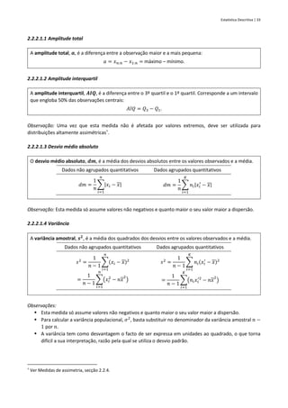 Estatística Descritiva | 33
2.2.2.1.1 Amplitude total
A amplitude total, 𝒂, é a diferença entre a observação maior e a mais pequena:
𝑎 = 𝑥𝑛:𝑛 − 𝑥1:𝑛 = máximo – mínimo.
2.2.2.1.2 Amplitude interquartil
A amplitude interquartil, 𝑨𝑰𝑸, é a diferença entre o 3º quartil e o 1º quartil. Corresponde a um intervalo
que engloba 50% das observações centrais:
𝐴𝐼𝑄 = 𝑄3 − 𝑄1.
Observação: Uma vez que esta medida não é afetada por valores extremos, deve ser utilizada para
distribuições altamente assimétricas†
.
2.2.2.1.3 Desvio médio absoluto
O desvio médio absoluto, 𝒅𝒎, é a média dos desvios absolutos entre os valores observados e a média.
Dados não agrupados quantitativos Dados agrupados quantitativos
𝑑𝑚 =
1
𝑛
∑|𝑥𝑖 − 𝑥|
𝑛
𝑖=1
𝑑𝑚 =
1
𝑛
∑ 𝑛𝑖|𝑥𝑖
′
− 𝑥|
𝐾
𝑖=1
Observação: Esta medida só assume valores não negativos e quanto maior o seu valor maior a dispersão.
2.2.2.1.4 Variância
A variância amostral, 𝒔𝟐
, é a média dos quadrados dos desvios entre os valores observados e a média.
Dados não agrupados quantitativos Dados agrupados quantitativos
𝑠2
=
1
𝑛 − 1
∑(𝑥𝑖 − 𝑥)2
𝑛
𝑖=1
=
1
𝑛 − 1
∑(𝑥𝑖
2
− 𝑛𝑥
2
)
𝑛
𝑖=1
𝑠2
=
1
𝑛 − 1
∑ 𝑛𝑖(𝑥𝑖
′
− 𝑥)2
𝐾
𝑖=1
=
1
𝑛 − 1
∑(𝑛𝑖𝑥𝑖
′2
− 𝑛𝑥
2
)
𝐾
𝑖=1
Observações:
▪ Esta medida só assume valores não negativos e quanto maior o seu valor maior a dispersão.
▪ Para calcular a variância populacional, 𝜎2
, basta substituir no denominador da variância amostral 𝑛 −
1 por 𝑛.
▪ A variância tem como desvantagem o facto de ser expressa em unidades ao quadrado, o que torna
difícil a sua interpretação, razão pela qual se utiliza o desvio padrão.
†
Ver Medidas de assimetria, secção 2.2.4.
 