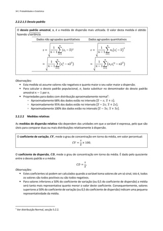 34 | Probabilidades e Estatística
2.2.2.1.5 Desvio padrão
O desvio padrão amostral, 𝒔, é a medida de dispersão mais utilizada. O valor desta medida é obtido
fazendo √variância.
Dados não agrupados quantitativos Dados agrupados quantitativos
𝑠 = √
1
𝑛 − 1
∑(𝑥𝑖 − 𝑥)2
𝑛
𝑖=1
= √
1
𝑛 − 1
∑(𝑥𝑖
2
− 𝑛𝑥
2
)
𝑛
𝑖=1
𝑠 = √
1
𝑛 − 1
∑ 𝑛𝑖(𝑥𝑖
′
− 𝑥)
2
𝑛
𝑖=1
= √
1
𝑛 − 1
∑(𝑛𝑖𝑥𝑖
′2
− 𝑛𝑥
2
)
𝑛
𝑖=1
Observações:
▪ Esta medida só assume valores não negativos e quanto maior o seu valor maior a dispersão.
▪ Para calcular o desvio padrão populacional, 𝜎, basta substituir no denominador do desvio padrão
amostral 𝑛 − 1 por 𝑛.
▪ Propriedades para dados com distribuição aproximadamente normal†
:
▫ Aproximadamente 68% dos dados estão no intervalo [𝑥 − 𝑠; 𝑥 + 𝑠];
▫ Aproximadamente 95% dos dados estão no intervalo [𝑥 − 2𝑠; 𝑥 + 2𝑠];
▫ Aproximadamente 100% dos dados estão no intervalo [𝑥 − 3𝑠; 𝑥 + 3𝑠].
2.2.2.2 Medidas relativas
As medidas de dispersão relativa não dependem das unidades em que a variável é expressa, pelo que são
úteis para comparar duas ou mais distribuições relativamente à dispersão.
O coeficiente de variação, 𝑪𝑽, mede o grau de concentração em torno da média, em valor percentual:
𝐶𝑉 =
𝑠
𝑥
× 100.
O coeficiente de dispersão, 𝑪𝑫, mede o grau de concentração em torno da média. É dado pelo quociente
entre o desvio padrão e a média:
𝐶𝐷 =
𝑠
𝑥
.
Observações:
▪ Estes coeficientes só podem ser calculados quando a variável toma valores de um só sinal, isto é, todos
os valores são todos positivos ou são todos negativos.
▪ Para valores inferiores a 50% do coeficiente de variação (ou 0,5 do coeficiente de dispersão) a média
será tanto mais representativa quanto menor o valor deste coeficiente. Consequentemente, valores
superiores a 50% do coeficiente de variação (ou 0,5 do coeficiente de dispersão) indicam uma pequena
representatividade da média.
†
Ver distribuição Normal, secção 5.2.2.
 