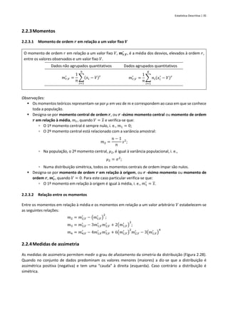 Estatística Descritiva | 35
2.2.3Momentos
2.2.3.1 Momento de ordem 𝒓 em relação a um valor fixo 𝑽
O momento de ordem 𝑟 em relação a um valor fixo 𝑉, 𝒎𝒓,𝑽
′
, é a média dos desvios, elevados à ordem 𝑟,
entre os valores observados e um valor fixo 𝑉.
Dados não agrupados quantitativos Dados agrupados quantitativos
𝑚𝑟,𝑉
′
=
1
𝑛
∑(𝑥𝑖 − 𝑉)𝑟
𝑛
𝑖=1
𝑚𝑟,𝑉
′
=
1
𝑛
∑ 𝑛𝑖(𝑥𝑖
′
− 𝑉)𝑟
𝐾
𝑖=1
Observações:
▪ Os momentos teóricos representam-se por 𝜇 em vez de 𝑚 e correspondem ao caso em que se conhece
toda a população.
▪ Designa-se por momento central de ordem 𝒓, ou 𝒓 -ésimo momento central ou momento de ordem
𝒓 em relação à média, 𝑚𝑟, quando 𝑉 = 𝑥 e verifica-se que:
▫ O 1º momento central é sempre nulo, i. e., 𝑚1 = 0;
▫ O 2º momento central está relacionado com a variância amostral:
𝑚2 =
𝑛 − 1
𝑛
𝑠2
;
▫ Na população, o 2º momento central, 𝜇2, é igual à variância populacional, i. e.,
𝜇2 = 𝜎2
;
▫ Numa distribuição simétrica, todos os momentos centrais de ordem ímpar são nulos.
▪ Designa-se por momento de ordem 𝒓 em relação à origem, ou 𝒓 -ésimo momento ou momento de
ordem 𝒓, 𝒎𝒓
′
, quando 𝑉 = 0. Para este caso particular verifica-se que:
▫ O 1º momento em relação à origem é igual à média, i. e., 𝑚1
′
= 𝑥.
2.2.3.2 Relação entre os momentos
Entre os momentos em relação à média e os momentos em relação a um valor arbitrário 𝑉 estabelecem-se
as seguintes relações:
𝑚2 = 𝑚2,𝑉
′
− (𝑚1,𝑉
′
)
2
;
𝑚3 = 𝑚3,𝑉
′
− 3𝑚1,𝑉
′
𝑚2,𝑉
′
+ 2(𝑚1,𝑉
′
)
3
;
𝑚4 = 𝑚4,𝑉
′
− 4𝑚1,𝑉
′
𝑚3,𝑉
′
+ 6(𝑚1,𝑉
′
)
2
𝑚2,𝑉
′
− 3(𝑚1,𝑉
′
)
4
2.2.4Medidas de assimetria
As medidas de assimetria permitem medir o grau de afastamento da simetria da distribuição (Figura 2.28).
Quando no conjunto de dados predominam os valores menores (maiores) a diz-se que a distribuição é
assimétrica positiva (negativa) e tem uma “cauda” à direita (esquerda). Caso contrário a distribuição é
simétrica.
 