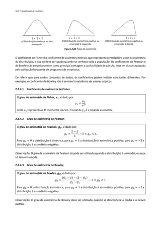 36 | Probabilidades e Estatística
a) Distribuição simétrica ou não
enviesada.
b) Distribuição assimétrica positiva ou
enviesada à esquerda.
c) Distribuição assimétrica negativa ou
enviesada à direita.
Figura 2.28: Tipos de assimetria.
O coeficiente de Fisher é o coeficiente de assimetria teórico, que representa o verdadeiro valor da assimetria
da distribuição, e que só deve ser usado quando se conhece toda a população. Os coeficientes de Pearson e
de Bowley são empíricos e têm como principal vantagem a sua facilidade de cálculo, hoje em dia ultrapassada
pela utilização frequente de programas de estatística.
De referir que para certos conjuntos de dados, os coeficientes podem indiciar conclusões diferentes. Por
exemplo, o coeficiente de Bowley não é sensível à existência de valores atípicos.
2.2.4.1 Coeficiente de assimetria de Fisher
O grau de assimetria de Fisher, 𝜸𝟏, é dado por:
𝛾1 =
𝜇3
𝜎2
,
onde 𝜇3 representa o 3º momento teórico. O sinal de 𝛾1 é o sinal da assimetria.
2.2.4.2 Grau de assimetria de Pearson
O grau de assimetria de Pearson, 𝒈𝑷, é dado por:
𝑔𝑃 =
𝑥 − 𝑥
̂
𝑠
, −3 < 𝑔𝑃 < 3.
Para 𝑔𝑃 ≈ 0 a distribuição é simétrica; para 𝑔𝑃 ≈ 3 a distribuição é assimétrica positiva; para 𝑔𝑃 ≈ −3 a
distribuição é assimétrica negativa.
Observação: O grau de assimetria de Pearson só pode ser utilizado quando a distribuição é unimodal, ou seja,
só tem uma moda.
2.2.4.3 Grau de assimetria de Bowley
O grau de assimetria de Bowley, 𝒈𝑩, é dado por:
𝑔𝐵 =
(𝑄3 − 𝑥
̃) − (𝑥
̃ − 𝑄1)
𝑄3 − 𝑄1
, −1 < 𝑔𝐵 < 1.
Para 𝑔𝐵 ≈ 0 a distribuição é simétrica; para 𝑔𝐵 ≈ 1 a distribuição é assimétrica positiva; para 𝑔𝐵 ≈ −1 a
distribuição é assimétrica negativa.
Observação: O grau de assimetria de Bowley deve ser utilizado quando se desconhece a média e o desvio
padrão.
 