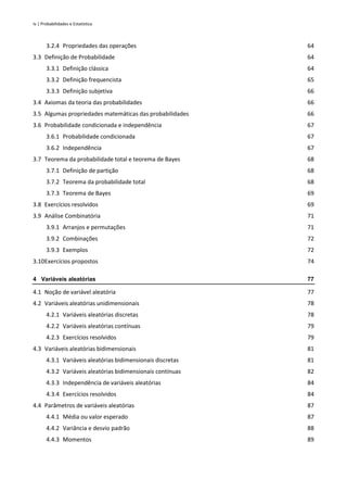 iv | Probabilidades e Estatística
3.2.4 Propriedades das operações 64
3.3 Definição de Probabilidade 64
3.3.1 Definição clássica 64
3.3.2 Definição frequencista 65
3.3.3 Definição subjetiva 66
3.4 Axiomas da teoria das probabilidades 66
3.5 Algumas propriedades matemáticas das probabilidades 66
3.6 Probabilidade condicionada e independência 67
3.6.1 Probabilidade condicionada 67
3.6.2 Independência 67
3.7 Teorema da probabilidade total e teorema de Bayes 68
3.7.1 Definição de partição 68
3.7.2 Teorema da probabilidade total 68
3.7.3 Teorema de Bayes 69
3.8 Exercícios resolvidos 69
3.9 Análise Combinatória 71
3.9.1 Arranjos e permutações 71
3.9.2 Combinações 72
3.9.3 Exemplos 72
3.10Exercícios propostos 74
4 Variáveis aleatórias 77
4.1 Noção de variável aleatória 77
4.2 Variáveis aleatórias unidimensionais 78
4.2.1 Variáveis aleatórias discretas 78
4.2.2 Variáveis aleatórias contínuas 79
4.2.3 Exercícios resolvidos 79
4.3 Variáveis aleatórias bidimensionais 81
4.3.1 Variáveis aleatórias bidimensionais discretas 81
4.3.2 Variáveis aleatórias bidimensionais contínuas 82
4.3.3 Independência de variáveis aleatórias 84
4.3.4 Exercícios resolvidos 84
4.4 Parâmetros de variáveis aleatórias 87
4.4.1 Média ou valor esperado 87
4.4.2 Variância e desvio padrão 88
4.4.3 Momentos 89
 
