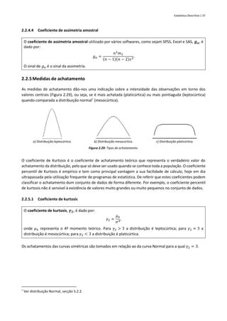 Estatística Descritiva | 37
2.2.4.4 Coeficiente de assimetria amostral
O coeficiente de assimetria amostral utilizado por vários softwares, como sejam SPSS, Excel e SAS, 𝒈𝒂, é
dado por:
𝑔𝑎 =
𝑛2
𝑚3
(𝑛 − 1)(𝑛 − 2)𝑠3
.
O sinal de 𝑔𝑎 é o sinal da assimetria.
2.2.5Medidas de achatamento
As medidas de achatamento dão-nos uma indicação sobre a intensidade das observações em torno dos
valores centrais (Figura 2.29), ou seja, se é mais achatada (platicúrtica) ou mais pontiaguda (leptocúrtica)
quando comparada a distribuição normal†
(mesocúrtica).
a) Distribuição leptocúrtica. b) Distribuição mesocúrtica. c) Distribuição platicúrtica.
Figura 2.29: Tipos de achatamento.
O coeficiente de Kurtosis é o coeficiente de achatamento teórico que representa o verdadeiro valor do
achatamento da distribuição, pelo que só deve ser usado quando se conhece toda a população. O coeficiente
percentil de Kurtosis é empírico e tem como principal vantagem a sua facilidade de cálculo, hoje em dia
ultrapassada pela utilização frequente de programas de estatística. De referir que estes coeficientes podem
classificar o achatamento dum conjunto de dados de forma diferente. Por exemplo, o coeficiente percentil
de kurtosis não é sensível à existência de valores muito grandes ou muito pequenos no conjunto de dados.
2.2.5.1 Coeficiente de kurtosis
O coeficiente de kurtosis, 𝜸𝟐, é dado por:
𝛾2 =
𝜇4
𝜎4
,
onde 𝜇4 representa o 4º momento teórico. Para 𝛾2 > 3 a distribuição é leptocúrtica; para 𝛾2 ≈ 3 a
distribuição é mesocúrtica; para 𝛾2 < 3 a distribuição é platicúrtica.
Os achatamentos das curvas simétricas são tomados em relação ao da curva Normal para a qual 𝛾2 = 3.
†
Ver distribuição Normal, secção 5.2.2.
 