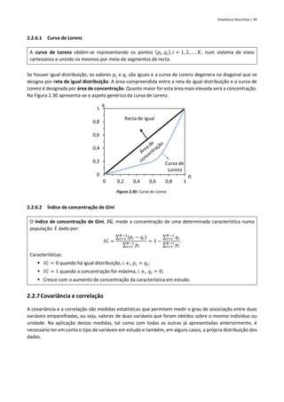 Estatística Descritiva | 39
2.2.6.1 Curva de Lorenz
A curva de Lorenz obtém-se representando os pontos (𝑝𝑖, 𝑞𝑖), 𝑖 = 1, 2, … , 𝐾, num sistema de eixos
cartesianos e unindo os mesmos por meio de segmentos de recta.
Se houver igual distribuição, os valores 𝑝𝑖 e 𝑞𝑖 são iguais e a curva de Lorenz degenera na diagonal que se
designa por reta de igual distribuição. A área compreendida entre a reta de igual distribuição e a curva de
Lorenz é designada por área de concentração. Quanto maior for esta área mais elevada será a concentração.
Na Figura 2.30 apresenta-se o aspeto genérico da curva de Lorenz.
Figura 2.30: Curva de Lorenz.
2.2.6.2 Índice de concentração de Gini
O índice de concentração de Gini, 𝑰𝑮, mede a concentração de uma determinada característica numa
população. É dado por:
𝐼𝐺 =
∑ (𝑝𝑖 − 𝑞𝑖)
𝐾−1
𝑖=1
∑ 𝑝𝑖
𝐾−1
𝑖=1
= 1 −
∑ 𝑞𝑖
𝐾−1
𝑖=1
∑ 𝑝𝑖
𝐾−1
𝑖=1
.
Características:
▪ 𝐼𝐺 = 0 quando há igual distribuição, i. e., 𝑝𝑖 = 𝑞𝑖;
▪ 𝐼𝐺 = 1 quando a concentração for máxima, i. e., 𝑞𝑖 = 0;
▪ Cresce com o aumento de concentração da característica em estudo.
2.2.7Covariância e correlação
A covariância e a correlação são medidas estatísticas que permitem medir o grau de associação entre duas
variáveis emparelhadas, ou seja, valores de duas variáveis que foram obtidos sobre o mesmo indivíduo ou
unidade. Na aplicação destas medidas, tal como com todas as outras já apresentadas anteriormente, é
necessário ter em conta o tipo de variáveis em estudo e também, em alguns casos, a própria distribuição dos
dados.
0
0,2
0,4
0,6
0,8
1
0 0,2 0,4 0,6 0,8 1
qi
pi
Recta de igual
Curva de
Lorenz
 