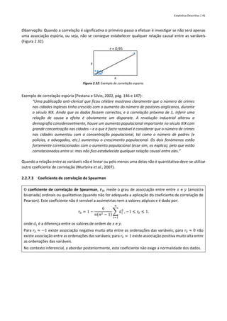 Estatística Descritiva | 41
Observação: Quando a correlação é significativa o primeiro passo a efetuar é investigar se não será apenas
uma associação espúria, ou seja, não se consegue estabelecer qualquer relação causal entre as variáveis
(Figura 2.32).
Figura 2.32: Exemplo de correlação espúria.
Exemplo de correlação espúria (Pestana e Silvio, 2002, pág. 146 e 147):
“Uma publicação anti-clerical que ficou célebre mostrava claramente que o número de crimes
nas cidades inglesas tinha crescido com o aumento do número de pastores anglicanos, durante
o século XIX. Ainda que os dados fossem correctos, e a correlação próxima de 1, inferir uma
relação de causa a efeito é obviamente um disparate. A revolução industrial alterou a
demografia consideravelmente, houve um aumento populacional importante no século XIX com
grande concentração nas cidades – e o que é facto razoável é considerar que o número de crimes
nas cidades aumentou com a concentração populacional, tal como o número de padres (e
polícias, e advogados, etc.) aumentou o crescimento populacional. Os dois fenómenos estão
fortemente correlacionados com o aumento populacional (esse sim, os explica), pelo que estão
correlacionados entre si: mas não fica estabelecida qualquer relação causal entre eles.”
Quando a relação entre as variáveis não é linear ou pelo menos uma delas não é quantitativa deve-se utilizar
outro coeficiente de correlação (Murteira et al., 2007).
2.2.7.3 Coeficiente de correlação de Spearman
O coeficiente de correlação de Spearman, 𝒓𝑺, mede o grau de associação entre entre 𝑥 e 𝑦 (amostra
bivariada) ordinais ou qualitativas (quando não for adequada a aplicação do coeficiente de correlação de
Pearson). Este coeficiente não é sensível a assimetrias nem a valores atípicos e é dado por:
𝑟𝑆 = 1 −
6
𝑛(𝑛2 − 1)
∑ 𝑑𝑖
2
𝑛
𝑖=1
, −1 ≤ 𝑟𝑆 ≤ 1.
onde 𝑑𝑖 é a diferença entre os valores de ordem de 𝑥 e 𝑦.
Para 𝑟𝑆 ≈ −1 existe associação negativa muito alta entre as ordenações das variáveis; para 𝑟𝑆 ≈ 0 não
existe associação entre as ordenações das variáveis; para 𝑟𝑆 ≈ 1 existe associação positiva muito alta entre
as ordenações das variáveis.
No contexto inferencial, a abordar posteriormente, este coeficiente não exige a normalidade dos dados.
y
x
r = 0,95
 