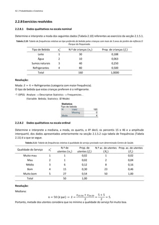 42 | Probabilidades e Estatística
2.2.8Exercícios resolvidos
2.2.8.1 Dados qualitativos na escala nominal
Determine e interprete a moda dos seguintes dados (Tabela 2.10) referentes ao exercício da secção 2.1.5.1.
Tabela 2.10: Tabela de frequências relativa ao tipo preferido de bebida pelas crianças com mais de 3 anos do jardim-de-infância O
Parque da Pequenada.
Tipo de Bebida 𝑥𝑖
′
N.º de crianças (𝑛𝑖) Prop. de crianças (𝑓𝑖)
Leite 1 30 0,188
Água 2 10 0,063
Sumos naturais 3 40 0,250
Refrigerantes 4 80 0,500
Total 160 1,0000
Resolução:
Moda: 𝑥
̂ = 4 = Refrigerantes (categoria com maior frequência).
O tipo de bebida que estas crianças preferem é o refrigerante.
 (SPSS) Analyse → Descriptive Statistics → Frequencies…
(Variable: Bebida; Statistics:  Mode)
Statistics
Tipo de bebida
N Valid 160
Missing 0
Mode 4
2.2.8.2 Dados qualitativos na escala ordinal
Determine e interprete a mediana, a moda, os quartis, o 4º decil, os percentis 15 e 46 e a amplitude
interquartil, dos dados apresentados anteriormente na secção 2.1.5.2 cuja tabela de frequências (Tabela
2.11) é a que se segue.
Tabela 2.11: Tabela de frequências relativa à qualidade do serviço prestado num determinado Centro de Saúde.
Qualidade do Serviço 𝑥𝑖
′ N.º de
utentes (𝑛𝑖)
Prop. de
utentes (𝑓𝑖)
N.º ac. de utentes
(𝑁𝑖)
Prop. ac. de utentes
(𝐹𝑖)
Muito mau 1 1 0,02 1 0,02
Mau 2 1 0,02 2 0,04
Médio 3 6 0,12 8 0,16
Bom 4 15 0,30 23 0,46
Muito bom 5 27 0,54 50 1,00
Total 50 1,00
Resolução:
Mediana:
𝑛 = 50 (é par) → 𝑥
̃ =
𝑥25:50 + 𝑥26:50
2
=
5 + 5
2
= 5.
Portanto, metade dos utentes considera que no mínimo a qualidade do serviço foi muito boa.
 