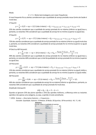 Estatística Descritiva | 43
Moda:
𝑥
̂ = 5 = Muito bom (categoria com maior frequência).
O mais frequente foi os utentes considerarem que a qualidade do serviço prestado nesse Centro de Saúde é
muito boa.
1º Quartil:
𝑝 =
1
4
= 0,25 → 𝑛𝑝 = 12,5 (não é inteiro) → 𝑄1 = 𝑥[12,5]+1:50 = 𝑥12+1:50 = 𝑥13:50 = 4.
25% dos utentes consideram que a qualidade do serviço prestado foi no máximo (inferior ou igual) boa e,
portanto, os restantes 75% consideram que a qualidade do serviço foi no mínimo (superior ou igual) boa.
3º Quartil:
𝑝 =
3
4
= 0,75 → 𝑛𝑝 = 37,5 (não é inteiro) → 𝑄3 = 𝑥[37,5]+1:50 = 𝑥37+1:50 = 𝑥38:50 = 5
75% dos utentes consideram que a qualidade do serviço prestado foi no máximo (inferior ou igual) muito boa
e, portanto, os restantes 25% consideram a qualidade do serviço prestado foi no mínimo (superior ou igual)
muito boa.
4º Decil ou 40º Percentil:
𝑝 =
4
10
= 0,4 → 𝑛𝑝 = 20 (é inteiro) → 𝐷4 = 𝑃40 =
𝑥20:50 + 𝑥21:50
2
=
4 + 4
2
= 4.
40% dos utentes consideram que a qualidade do serviço prestado foi no máximo (inferior ou igual) boa e,
portanto, os restantes 60% consideram que o nível da qualidade do serviço prestado foi no mínimo (superior
ou igual) boa.
15º Percentil:
𝑝 =
15
100
= 0,15 → 𝑛𝑝 = 7,5 (não é inteiro) → 𝑃15 = 𝑥[7,5]+1:50 = 𝑥7+1:50 = 𝑥8:50 = 3.
15% dos utentes consideram que a qualidade do serviço prestado foi no máximo (inferior ou igual) média e,
portanto, os restantes 85% consideram que a qualidade do serviço foi no mínimo (superior ou igual) média.
46º Percentil:
𝑝 =
46
100
= 0,46 → 𝑛𝑝 = 23 (é inteiro) → 𝑃46 =
𝑥23:50 + 𝑥24:50
2
=
4 + 5
2
= 4,5.
46% dos utentes consideram que a qualidade do serviço foi no máximo (inferior ou igual) boa e, portanto, os
restantes 54% consideram que a qualidade do serviço prestado foi muito boa.
Amplitude interquartil:
𝐴𝐼𝑄 = 𝑄3 − 𝑄1 = 5 − 4 = 1.
Quando se ignoram 25% das piores opiniões e 25% das opiniões melhores, a diferença entre as restantes
opiniões é de apenas uma categoria, ou seja, a opinião é muito semelhante.
 (SPSS) Analyse → Descriptive Statistics → Frequencies…
(Variable: Qualidade; Statistics:  Median;  Mode;  Quartiles;  Percentile(s): 40, 15, 46)
Statistics
Opinião sobre a qualidade do serviço
N Valid 50
Missing 0
Median 5,00
Mode 5
Percentiles 15 3,00
25 4,00
40 4,00
46 4,46
50 5,00
75 5,00
 