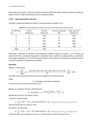 44 | Probabilidades e Estatística
Observação: Nos quantis, a fórmula de cálculo utilizada no SPSS não é igual à descrita neste livro, pelo que
podem verificar-se ligeiras diferenças entre os resultados obtidos.
2.2.8.3 Dados quantitativos discretos
Considere a tabela de frequências (Tabela 2.12) apresentada na secção 2.1.5.3:
Tabela 2.12: Tabela de frequências relativa ao número de livros lidos durante as férias de verão.
N.º de livros
(𝑥𝑖
′
)
N.º de
alunos (𝑛𝑖)
Prop. de
alunos (𝑓𝑖)
N.º acum. de alunos
(𝑁𝑖)
Prop. acum. de
alunos (𝐹𝑖)
0 2 0,04 2 0,04
1 12 0,24 14 0,28
2 27 0,54 41 0,82
3 8 0,16 49 0,98
4 1 0,02 50 1,00
Total 50 1,00
Determine e interprete as medidas de localização de tendência central, os quantis, o 1º e 9º decis, os
percentis 82 e 95, a amplitude interquartil e a amplitude total, a variância e o desvio padrão, o coeficiente
de variação e dispersão, o 2º, 3º e 4º momentos centrais, o 2º momento, o 2º momento em relação a 4 livros
e estude a assimetria e achatamento dos dados.
Resolução:
Média (= 1º Momento):
𝑥 =
1
𝑛
∑ 𝑛𝑖𝑥𝑖
′
5
𝑖=1
=
(2 × 0) + (12 × 1) + (27 × 2) + (8 × 3) + (1 × 4)
50
=
94
50
= 1,88.
Em média os alunos leram mais do que um livro (1,88) livros nas férias de verão.
Moda:
𝑥
̂ = 2 (categoria com maior frequência).
O mais comum foi os alunos terem lido 2 livros.
Mediana (= 2º Quartil = 5º decil = 50º Percentil):
𝑛 = 50 (é par) → 𝑥
̃ =
𝑥25:50 + 𝑥26:50
2
=
2 + 2
2
= 2.
Metade dos alunos leu no máximo 2 livros.
1º Quartil (= 25º Percentil):
𝑝 =
1
4
= 0,25 → 𝑛𝑝 = 12,5 (não é inteiro) → 𝑄1 = 𝑥[12,5]+1:50 = 𝑥12+1:50 = 𝑥13:50 = 1
25% dos alunos leram no máximo 1 livro.
3º Quartil (= 75º Percentil):
𝑝 =
3
4
= 0,75 → 𝑛𝑝 = 37,5 (não é inteiro) → 𝑄3 = 𝑥[37,5]+1:50 = 𝑥37+1:50 = 𝑥38:50 = 2.
75% dos alunos leram no máximo 2 livros, i.e., 25% dos alunos leram no mínimo 2 livros.
 
