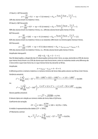 Estatística Descritiva | 45
1º Decil (= 10º Percentil):
𝑝 =
10
100
= 0,1 → 𝑛𝑝 = 5 (é inteiro) → 𝑃10 =
𝑥5:50 + 𝑥6:50
2
=
1 + 1
2
= 1.
10% dos alunos leram no máximo 1 livro.
9º Decil (= 90º Percentil):
𝑝 =
90
100
= 0,9 → 𝑛𝑝 = 45 (é inteiro) → 𝐷4 =
𝑥45:50 + 𝑥46:50
2
=
3 + 3
2
= 3.
90% dos alunos leram no máximo 3 livros, i.e., 10% dos alunos leram pelo menos 3 livros.
82º Percentil:
𝑝 =
82
100
= 0,82 → 𝑛𝑝 = 41 (é inteiro) → 𝑃82 =
𝑥41:50 + 𝑥42:50
2
=
2 + 3
2
= 2,5.
82% dos alunos leram no máximo 2 livros e os restantes 18% leram no mínimo (pelo menos) 3 livros.
95º Percentil:
𝑝 =
95
100
= 0,95 → 𝑛𝑝 = 47,5 (não é inteiro) → 𝑃95 = 𝑥[47,5]+1:50 = 𝑥48:50 = 3.
95% dos alunos leram no máximo 3 livros, i.e., 4% dos alunos leram pelo menos 3 livros.
Amplitude interquartil:
𝐴𝐼𝑄 = 𝑄3 − 𝑄1 = 2 − 1 = 1.
Das 50 observações, a dispersão das 25 observações centrais é de 1 livro, ou seja, excluindo os 25% de alunos
que menos livros leram e os 25% de alunos que mais livros leram, entre os restantes existe uma diferença de
1 livro entre o que mais livros leu e o que menos livros leu durante as férias.
Amplitude:
𝑎 = 𝑥50:50 − 𝑥1:50 = 4 − 0 = 4.
A diferença entre o número máximo e o número mínimo de livros lidos pelos alunos nas férias é de 4 livros.
Variância amostral:
𝑠2
=
1
49
∑ 𝑛𝑖(𝑥𝑖
′
− 𝑥)2
5
𝑖=1
=
2(0 − 1,88)2
+ 12(1 − 1,88)2
+ ⋯ + 1(4 − 1,88)2
49
= 0,6384
ou
𝑠2
=
1
49
(∑ 𝑛𝑖𝑥𝑖
'2
5
𝑖=1
− 50𝑥
2
) =
2 × 02
+ 12 × 12
+ ⋯ + 1 × 42
− 50 × 1,882
49
= 0,6384.
Desvio padrão amostral:
𝑠 = √𝑠2 = √0,6384 = 0,799.
O desvio típico em relação ao número médio de livros lidos é 0,8 livros.
Coeficiente de variação:
𝐶𝑉 =
𝑠
𝑥
× 100 =
0,799
1,88
× 100 = 42,5% < 50%.
A média é representativa dos dados (𝐶𝑉 < 50%).
2º Momento central:
𝑚2 =
𝑛 − 1
𝑛
𝑠2
=
1
50
∑ 𝑛𝑖(𝑥𝑖
′
− 𝑥)2
5
𝑖=1
=
31,28
50
= 0,6256.
 