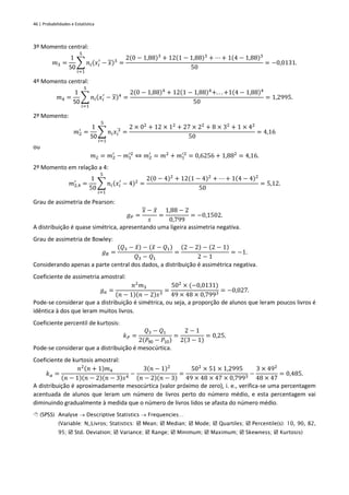 46 | Probabilidades e Estatística
3º Momento central:
𝑚3 =
1
50
∑ 𝑛𝑖(𝑥𝑖
′
− 𝑥)3
5
𝑖=1
=
2(0 − 1,88)3
+ 12(1 − 1,88)3
+ ⋯ + 1(4 − 1,88)3
50
= −0,0131.
4º Momento central:
𝑚4 =
1
50
∑ 𝑛𝑖(𝑥𝑖
′
− 𝑥)4
5
𝑖=1
=
2(0 − 1,88)4
+ 12(1 − 1,88)4
+. . . +1(4 − 1,88)4
50
= 1,2995.
2º Momento:
𝑚2
′
=
1
50
∑ 𝑛𝑖𝑥𝑖
'2
5
𝑖=1
=
2 × 02
+ 12 × 12
+ 27 × 22
+ 8 × 32
+ 1 × 42
50
= 4,16
ou
𝑚2 = 𝑚2
′
− 𝑚1
′2
⇔ 𝑚2
′
= 𝑚2
+ 𝑚1
′2
= 0,6256 + 1,882
= 4,16.
2º Momento em relação a 4:
𝑚2,4
′
=
1
50
∑ 𝑛𝑖(𝑥𝑖
′
− 4)2
5
𝑖=1
=
2(0 − 4)2
+ 12(1 − 4)2
+ ⋯ + 1(4 − 4)2
50
= 5,12.
Grau de assimetria de Pearson:
𝑔𝑃 =
𝑥 − 𝑥
̂
𝑠
=
1,88 − 2
0,799
= −0,1502.
A distribuição é quase simétrica, apresentando uma ligeira assimetria negativa.
Grau de assimetria de Bowley:
𝑔𝐵 =
(𝑄3 − 𝑥
̃) − (𝑥
̃ − 𝑄1)
𝑄3 − 𝑄1
=
(2 − 2) − (2 − 1)
2 − 1
= −1.
Considerando apenas a parte central dos dados, a distribuição é assimétrica negativa.
Coeficiente de assimetria amostral:
𝑔𝑎 =
𝑛2
𝑚3
(𝑛 − 1)(𝑛 − 2)𝑠3
=
502
× (−0,0131)
49 × 48 × 0,7993
= −0,027.
Pode-se considerar que a distribuição é simétrica, ou seja, a proporção de alunos que leram poucos livros é
idêntica à dos que leram muitos livros.
Coeficiente percentil de kurtosis:
𝑘𝑃 =
𝑄3 − 𝑄1
2(𝑃90 − 𝑃10)
=
2 − 1
2(3 − 1)
= 0,25.
Pode-se considerar que a distribuição é mesocúrtica.
Coeficiente de kurtosis amostral:
𝑘𝑎 =
𝑛2(𝑛 + 1)𝑚4
(𝑛 − 1)(𝑛 − 2)(𝑛 − 3)𝑠4
−
3(𝑛 − 1)2
(𝑛 − 2)(𝑛 − 3)
=
502
× 51 × 1,2995
49 × 48 × 47 × 0,7993
−
3 × 492
48 × 47
= 0,485.
A distribuição é aproximadamente mesocúrtica (valor próximo de zero), i. e., verifica-se uma percentagem
acentuada de alunos que leram um número de livros perto do número médio, e esta percentagem vai
diminuindo gradualmente à medida que o número de livros lidos se afasta do número médio.
 (SPSS) Analyse → Descriptive Statistics → Frequencies…
(Variable: N_Livros; Statistics:  Mean;  Median;  Mode;  Quartiles;  Percentile(s): 10, 90, 82,
95;  Std. Deviation;  Variance;  Range;  Minimum;  Maximum;  Skewness;  Kurtosis)
 