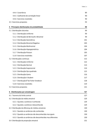 Índice | v
4.4.4 Covariância 89
4.4.5 Coeficiente de correlação linear 90
4.4.6 Exercícios resolvidos 90
4.5 Exercícios propostos 93
5 Principais distribuições de probabilidade 99
5.1 Distribuições discretas 99
5.1.1 Distribuição Uniforme 99
5.1.2 Distribuição de Bernoulli e Binomial 99
5.1.3 Distribuição Geométrica 101
5.1.4 Distribuição Binomial Negativa 103
5.1.5 Distribuição Multinomial 104
5.1.6 Distribuição Hipergeométrica 104
5.1.7 Distribuição Poisson 105
5.1.8 Exercícios resolvidos 107
5.2 Distribuições contínuas 112
5.2.1 Distribuição Uniforme 112
5.2.2 Distribuição Normal 113
5.2.3 Distribuição Exponencial 114
5.2.4 Distribuição Qui-quadrado 115
5.2.5 Distribuição Gama 116
5.2.6 Distribuição t-Student 117
5.2.7 Distribuição 𝑭 de Fisher-Snedecor 118
5.2.8 Exercícios resolvidos 119
5.3 Exercícios propostos 121
6 Distribuições por amostragem 127
6.1 Teorema do limite central 127
6.2 Distribuição da média amostral 129
6.2.1 Quando a variância é conhecida 129
6.2.2 Quando a variância é desconhecida 129
6.3 Distribuição da diferença de médias amostrais 130
6.3.1 Quando as variâncias são conhecidas 130
6.3.2 Quando as variâncias são desconhecidas mas iguais 130
6.3.3 Quando as variâncias são desconhecidas mas diferentes 130
6.4 Distribuição da proporção amostral 131
 