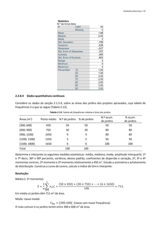 Estatística Descritiva | 47
Statistics
N.º de livros lidos
N Valid 50
Missing 0
Mean 1,88
Median 2,00
Mode 2
Std. Deviation ,799
Variance ,638
Skewness -,027
Std. Error of Skewness ,337
Kurtosis ,485
Std. Error of Kurtosis ,662
Range 4
Minimum 0
Maximum 4
Percentiles 10 1,00
25 1,00
50 2,00
75 2,00
82 2,82
90 3,00
95 3,00
2.2.8.4 Dados quantitativos contínuos
Considere os dados da secção 2.1.5.4, sobre as áreas dos jardins dos projetos aprovados, cuja tabela de
frequências é a que se segue (Tabela 2.13).
Tabela 2.13: Tabela de frequências relativa à área dos jardins.
Áreas (m2
) Ponto médio N.º de jardins % de jardins
N.º acum.
de jardins
% acum.
de jardins
[300; 600[ 450 50 50 50 50
[600; 900[ 750 30 30 80 80
[900; 1200[ 1050 9 9 89 89
[1200; 1500[ 1350 5 5 94 94
[1500; 1800] 1650 6 6 100 100
Total 100 100
Determine e interprete as seguintes medidas estatísticas: média, mediana, moda, amplitude interquartil, 1º
e 7º decis, 36º e 90º percentis, variância, desvio padrão, coeficientes de dispersão e variação, 2º, 3º e 4º
momentos centrais, 2º momento e 2º momento relativamente a 450 m2
. Estude a assimetria e achatamento
da distribuição. Construa a curva de Lorenz, calcule o índice de Gini e interprete.
Resolução:
Média (= 1º momento):
𝑥 =
1
𝑛
∑ 𝑛𝑖𝑥𝑖
′
5
𝑖=1
=
(50 × 450) + (30 × 750) + ⋯ + (6 × 1650)
100
= 711.
Em média os jardins têm 711 m2
de área.
Moda: classe modal:
𝐶𝑀𝑜 = [300; 600[ (classe com maior frequência).
O mais comum é os jardins terem entre 300 e 600 m2
de área.
 