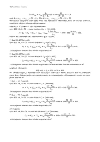 48 | Probabilidades e Estatística
𝑥
̂ = 𝐿𝐼𝐶𝑀𝑜
+ 𝑎𝐶𝑀𝑜
∆1
∆1 + ∆2
300 + 300
50
50 + 20
= 514,3,
onde ∆1= 𝑛𝐶𝑀𝑜
− 𝑛𝐶𝑀𝑜−1
= 50 − 0 = 50 e ∆2= 𝑛𝐶𝑀𝑜
− 𝑛𝐶𝑀𝑜+1
= 50 − 30 = 20.
O mais usual é os jardins terem 514,3 m2
de área. Note-se que esta medida, moda em variáveis contínuas,
usualmente não tem utilidade prática relevante.
Mediana (= 2º Quartil = 5º Decil = 50º Percentil):
𝑛𝑝 = 100 × 0,5 = 50 → classe mediana: 𝐶𝑀𝑒 = [300; 600[;
𝑥
̃ = 𝑄2 = 𝑃50 = 𝑄0,50
∗
= 𝐿𝐼𝐶𝑀𝑒
+ 𝑎𝐶𝑀𝑒
0,5𝑛 − 𝑁𝐶𝑀𝑒−1
𝑛𝐶𝑀𝑒
= 300 + 300
50 − 0
50
= 600.
Metade dos jardins têm uma área inferior ou igual a 600 m2
.
1º Quartil (= 25º Percentil):
𝑛𝑝 = 100 × 0,25 = 25 → classe 1º quartil: 𝐶𝑄 = [300; 600[;
𝑄1 = 𝑃25 = 𝑄0,25
∗
= 𝐿𝐼𝐶𝑄
+ 𝑎𝐶𝑄
𝑛𝑝 − 𝑁𝐶𝑄−1
𝑛𝐶𝑄
= 300 + 300
25 − 0
50
= 450.
25% dos jardins têm uma área inferior ou igual a 450 m2
.
3º Quartil (= 75º Percentil):
𝑛𝑝 = 100 × 0,75 = 75 → classe 3º quartil: 𝐶𝑄 = [600; 900[;
𝑄3 = 𝑃75 = 𝑄0,75
∗
= 𝐿𝐼𝐶𝑄
+ 𝑎𝐶𝑄
𝑛𝑝 − 𝑁𝐶𝑄−1
𝑛𝐶𝑄
= 600 + 300
75 − 50
30
= 850.
75% dos jardins têm uma área inferior ou igual a 850 m2
e os restantes 25% têm no mínimo 850 m2
.
Amplitude interquartil:
𝐴𝐼𝑄 = 𝑄3 − 𝑄1 = 850 − 450 = 400.
Das 100 observações, a dispersão das 50 observações centrais é de 400 m2
. Excluindo 25% dos jardins com
menor área e 25% dos jardins com maior área, entre os restantes jardins a diferença entre o maior e o menor
jardim é de 400 m2
.
1º Decil (= 10º Percentil):
𝑛𝑝 = 100 × 0,1 = 10 → classe 1º decil: 𝐶𝑄 = [300; 600[;
𝐷1 = 𝑃10 = 𝑄0,10
∗
= 𝐿𝐼𝐶𝑄
+ 𝑎𝐶𝑄
𝑛𝑝 − 𝑁𝐶𝑄−1
𝑛𝐶𝑄
= 300 + 300
10 − 0
50
= 360.
10% dos jardins têm uma área inferior ou igual a 360 m2
.
7º Decil (= 70º Percentil):
𝑛𝑝 = 100 × 0,7 = 70 → classe 7º decil: 𝐶𝑄 = [600; 900[;
𝐷7 = 𝑃70 = 𝑄0,70
∗
= 𝐿𝐼𝐶𝑄
+ 𝑎𝐶𝑄
𝑛𝑝 − 𝑁𝐶𝑄−1
𝑛𝐶𝑄
= 600 + 300
70 − 50
30
= 800.
70% dos jardins têm uma área inferior ou igual a 800 m2
.
36º Percentil:
𝑛𝑝 = 100 × 0,36 = 36 → classe 36º percentil: 𝐶𝑄 = [300;600[
𝑃36 = 𝑄0,36
∗
= 𝐿𝐼𝐶𝑄
+ 𝑎𝐶𝑄
𝑛𝑝 − 𝑁𝐶𝑄−1
𝑛𝐶𝑄
= 300 + 300
36 − 0
50
= 516.
36% dos jardins têm uma área inferior ou igual a 516 m2
.
 