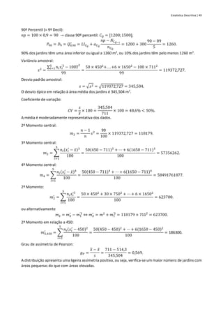 Estatística Descritiva | 49
90º Percentil (= 9º Decil):
𝑛𝑝 = 100 × 0,9 = 90 → classe 90º percentil: 𝐶𝑄 = [1200;1500[;
𝑃90 = 𝐷9 = 𝑄0,90
∗
= 𝐿𝐼𝐶𝑄
+ 𝑎𝐶𝑄
𝑛𝑝 − 𝑁𝐶𝑄−1
𝑛𝐶𝑄
= 1200 + 300
90 − 89
5
= 1260.
90% dos jardins têm uma área inferior ou igual a 1260 m2
, ou 10% dos jardins têm pelo menos 1260 m2
.
Variância amostral:
𝑠2
=
∑ 𝑛𝑖𝑥𝑖
'2
5
𝑖=1 − 100𝑥
2
99
=
50 × 4502
+. . . +6 × 16502
− 100 × 7112
99
= 119372,727.
Desvio padrão amostral:
𝑠 = √𝑠2 = √119372,727 = 345,504.
O desvio típico em relação à área média dos jardins é 345,504 m2
.
Coeficiente de variação:
𝐶𝑉 =
𝑠
𝑥
× 100 =
345,504
711
× 100 = 48,6% < 50%.
A média é moderadamente representativa dos dados.
2º Momento central:
𝑚2 =
𝑛 − 1
𝑛
𝑠2
=
99
100
× 119372,727 = 118179.
3º Momento central:
𝑚3 = ∑
𝑛𝑖(𝑥𝑖
′
− 𝑥̄)3
100
5
𝑖=1
=
50(450 − 711)3
+ ⋯ + 6(1650 − 711)3
100
= 57356262.
4º Momento central:
𝑚4 = ∑
𝑛𝑖(𝑥𝑖
′
− 𝑥̄)4
100
5
𝑖=1
=
50(450 − 711)4
+ ⋯ + 6(1650 − 711)4
100
= 58491761877.
2º Momento:
𝑚2
′
= ∑
𝑛𝑖𝑥𝑖
′2
100
5
𝑖=1
=
50 × 4502
+ 30 × 7502
+ ⋯ + 6 × 16502
100
= 623700.
ou alternativamente
𝑚2 = 𝑚2
′
− 𝑚1
'2
⇔ 𝑚2
′
= 𝑚2
+ 𝑚1
'2
= 118179 + 7112
= 623700.
2º Momento em relação a 450:
𝑚2,450
′
= ∑
𝑛𝑖(𝑥𝑖
′
− 450)2
100
5
𝑖=1
=
50(450 − 450)2
+ ⋯ + 6(1650 − 450)2
100
= 186300.
Grau de assimetria de Pearson:
𝑔𝑃 =
𝑥 − 𝑥
̂
𝑠
=
711 − 514,3
345,504
= 0,569.
A distribuição apresenta uma ligeira assimetria positiva, ou seja, verifica-se um maior número de jardins com
áreas pequenas do que com áreas elevadas.
 
