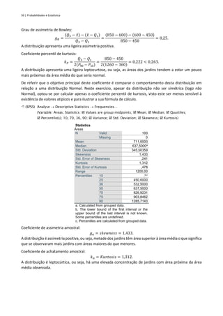 50 | Probabilidades e Estatística
Grau de assimetria de Bowley:
𝑔𝐵 =
(𝑄3 − 𝑥
̃) − (𝑥
̃ − 𝑄1)
𝑄3 − 𝑄1
=
(850 − 600) − (600 − 450)
850 − 450
= 0,25.
A distribuição apresenta uma ligeira assimetria positiva.
Coeficiente percentil de kurtosis:
𝑘𝑃 =
𝑄3 − 𝑄1
2(𝑃90 − 𝑃10)
=
850 − 450
2(1260 − 360)
= 0,222 < 0,263.
A distribuição apresenta uma ligeira leptocurtose, ou seja, as áreas dos jardins tendem a estar um pouco
mais próximas da área média do que seria normal.
De referir que o objetivo principal deste coeficiente é comparar o comportamento desta distribuição em
relação a uma distribuição Normal. Neste exercício, apesar da distribuição não ser simétrica (logo não
Normal), optou-se por calcular apenas o coeficiente percentil de kurtosis, visto este ser menos sensível à
existência de valores atípicos e para ilustrar a sua fórmula de cálculo.
 (SPSS) Analyse → Descriptive Statistics → Frequencies…
(Variable: Areas; Statistics:  Values are group midpoints;  Mean;  Median;  Quartiles;
 Percentile(s); 10, 70, 36, 90;  Variance;  Std. Deviation;  Skewness;  Kurtosis)
Statistics
Áreas
N Valid 100
Missing 0
Mean 711,0000
Median 637,5000a
Std. Deviation 345,50359
Skewness 1,433
Std. Error of Skewness ,241
Kurtosis 1,312
Std. Error of Kurtosis ,478
Range 1200,00
Percentiles 10 .b,c
25 450,0000
36 532,5000
50 637,5000
70 826,9231
75 903,8462
90 1285,7143
a. Calculated from grouped data.
b. The lower bound of the first interval or the
upper bound of the last interval is not known.
Some percentiles are undefined.
c. Percentiles are calculated from grouped data.
Coeficiente de assimetria amostral:
𝑔𝑎 = 𝑠𝑘𝑒𝑤𝑛𝑒𝑠𝑠 = 1,433.
A distribuição é assimetria positiva, ou seja, metade dos jardins têm área superior à área média o que significa
que se observaram mais jardins com áreas maiores do que menores.
Coeficiente de achatamento amostral:
𝑘𝑎 = 𝐾𝑢𝑟𝑡𝑜𝑠𝑖𝑠 = 1,312.
A distribuição é leptocúrtica, ou seja, há uma elevada concentração de jardins com área próxima da área
média observada.
 