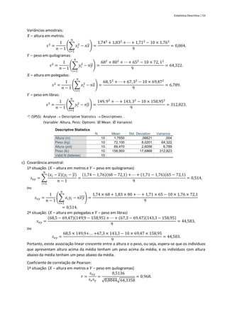 Estatística Descritiva | 53
Variâncias amostrais:
𝑋 – altura em metros:
𝑠2
=
1
𝑛 − 1
(∑ 𝑥𝑖
2
𝑛
𝑖=1
− 𝑛𝑥) =
1,742
+ 1,832
+ ⋯ + 1,712
− 10 × 1,762
9
= 0,004.
𝑌 – peso em quilogramas:
𝑠2
=
1
𝑛 − 1
(∑ 𝑦𝑖
2
𝑛
𝑖=1
− 𝑛𝑦) =
682
+ 802
+ ⋯ + 652
− 10 × 72, 12
9
= 64,322.
𝑋 – altura em polegadas:
𝑠2
=
1
𝑛 − 1
(∑ 𝑥𝑖
2
𝑛
𝑖=1
− 𝑛𝑥) =
68, 52
+ ⋯ + 67, 32
− 10 × 69,472
9
= 6,789.
𝑌 – peso em libras:
𝑠2
=
1
𝑛 − 1
(∑ 𝑦𝑖
2
𝑛
𝑖=1
− 𝑛𝑦) =
149, 92
+ ⋯ + 143, 32
− 10 × 158,952
9
= 312,823.
 (SPSS) Analyse → Descriptive Statistics → Descriptives…
(Variable: Altura, Peso; Options:  Mean;  Variance)
Descriptive Statistics
N Mean Std. Deviation Variance
Altura (m) 10 1,7650 ,06621 ,004
Peso (kg) 10 72,100 8,0201 64,322
Altura (pol) 10 69,470 2,6056 6,789
Peso (lb) 10 158,950 17,6868 312,823
Valid N (listwise) 10
c) Covariância amostral:
1ª situação: (𝑋 – altura em metros e 𝑌 – peso em quilogramas)
𝑠𝑥𝑦 = ∑
(𝑥𝑖 − 𝑥)(𝑦𝑖 − 𝑦)
𝑛 − 1
𝑛
𝑖=1
=
(1,74 − 1,76)(68 − 72,1) + ⋯ + (1,71 − 1,76)(65 − 72,1)
9
= 0,514,
ou
𝑠𝑥𝑦 =
1
𝑛 − 1
(∑ 𝑥𝑖𝑦𝑖
𝑛
𝑖=1
− 𝑛𝑥𝑦) =
1,74 × 68 + 1,83 × 80 + ⋯ + 1,71 × 65 − 10 × 1,76 × 72,1
9
= 0,514.
2ª situação: (𝑋 – altura em polegadas e 𝑌 – peso em libras)
𝑠𝑥𝑦 =
(68,5 − 69,47)(149,9 − 158,95) + ⋯ + (67,3 − 69,47)(143,3 − 158,95)
9
= 44,583,
ou
𝑠𝑥𝑦 =
68,5 × 149,9+. . . +67,3 × 143,3 − 10 × 69,47 × 158,95
9
= 44,583.
Portanto, existe associação linear crescente entre a altura e o peso, ou seja, espera-se que os indivíduos
que apresentam altura acima da média tenham um peso acima da média, e os indivíduos com altura
abaixo da média tenham um peso abaixo da média.
Coeficiente de correlação de Pearson:
1ª situação: (𝑋 – altura em metros e 𝑌 – peso em quilogramas)
𝑟 =
𝑠𝑥𝑦
𝑠𝑥𝑠𝑦
=
0,5136
√0,0044√64,3358
= 0,968.
 
