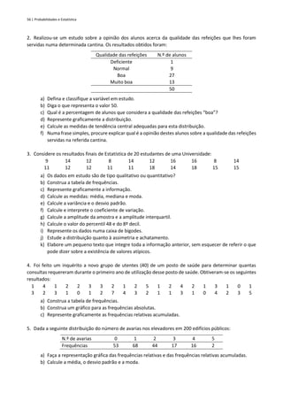 56 | Probabilidades e Estatística
2. Realizou-se um estudo sobre a opinião dos alunos acerca da qualidade das refeições que lhes foram
servidas numa determinada cantina. Os resultados obtidos foram:
Qualidade das refeições N.º de alunos
Deficiente 1
Normal 9
Boa 27
Muito boa 13
50
a) Defina e classifique a variável em estudo.
b) Diga o que representa o valor 50.
c) Qual é a percentagem de alunos que considera a qualidade das refeições “boa”?
d) Represente graficamente a distribuição.
e) Calcule as medidas de tendência central adequadas para esta distribuição.
f) Numa frase simples, procure explicar qual é a opinião destes alunos sobre a qualidade das refeições
servidas na referida cantina.
3. Considere os resultados finais de Estatística de 20 estudantes de uma Universidade:
9 14 12 8 14 12 16 16 8 14
11 12 12 11 11 18 14 18 15 15
a) Os dados em estudo são de tipo qualitativo ou quantitativo?
b) Construa a tabela de frequências.
c) Represente graficamente a informação.
d) Calcule as medidas: média, mediana e moda.
e) Calcule a variância e o desvio padrão.
f) Calcule e interprete o coeficiente de variação.
g) Calcule a amplitude da amostra e a amplitude interquartil.
h) Calcule o valor do percentil 48 e do 8º decil.
i) Represente os dados numa caixa de bigodes.
j) Estude a distribuição quanto à assimetria e achatamento.
k) Elabore um pequeno texto que integre toda a informação anterior, sem esquecer de referir o que
pode dizer sobre a existência de valores atípicos.
4. Foi feito um inquérito a novo grupo de utentes (40) de um posto de saúde para determinar quantas
consultas requereram durante o primeiro ano de utilização desse posto de saúde. Obtiveram-se os seguintes
resultados:
1 4 1 2 2 3 3 2 1 2 5 1 2 4 2 1 3 1 0 1
3 2 3 1 0 1 2 7 4 3 2 1 1 3 1 0 4 2 3 5
a) Construa a tabela de frequências.
b) Construa um gráfico para as frequências absolutas.
c) Represente graficamente as frequências relativas acumuladas.
5. Dada a seguinte distribuição do número de avarias nos elevadores em 200 edifícios públicos:
N.º de avarias 0 1 2 3 4 5
Frequências 53 68 44 17 16 2
a) Faça a representação gráfica das frequências relativas e das frequências relativas acumuladas.
b) Calcule a média, o desvio padrão e a moda.
 