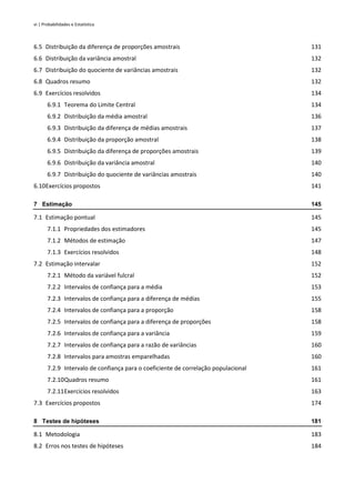 vi | Probabilidades e Estatística
6.5 Distribuição da diferença de proporções amostrais 131
6.6 Distribuição da variância amostral 132
6.7 Distribuição do quociente de variâncias amostrais 132
6.8 Quadros resumo 132
6.9 Exercícios resolvidos 134
6.9.1 Teorema do Limite Central 134
6.9.2 Distribuição da média amostral 136
6.9.3 Distribuição da diferença de médias amostrais 137
6.9.4 Distribuição da proporção amostral 138
6.9.5 Distribuição da diferença de proporções amostrais 139
6.9.6 Distribuição da variância amostral 140
6.9.7 Distribuição do quociente de variâncias amostrais 140
6.10Exercícios propostos 141
7 Estimação 145
7.1 Estimação pontual 145
7.1.1 Propriedades dos estimadores 145
7.1.2 Métodos de estimação 147
7.1.3 Exercícios resolvidos 148
7.2 Estimação intervalar 152
7.2.1 Método da variável fulcral 152
7.2.2 Intervalos de confiança para a média 153
7.2.3 Intervalos de confiança para a diferença de médias 155
7.2.4 Intervalos de confiança para a proporção 158
7.2.5 Intervalos de confiança para a diferença de proporções 158
7.2.6 Intervalos de confiança para a variância 159
7.2.7 Intervalos de confiança para a razão de variâncias 160
7.2.8 Intervalos para amostras emparelhadas 160
7.2.9 Intervalo de confiança para o coeficiente de correlação populacional 161
7.2.10Quadros resumo 161
7.2.11Exercícios resolvidos 163
7.3 Exercícios propostos 174
8 Testes de hipóteses 181
8.1 Metodologia 183
8.2 Erros nos testes de hipóteses 184
 