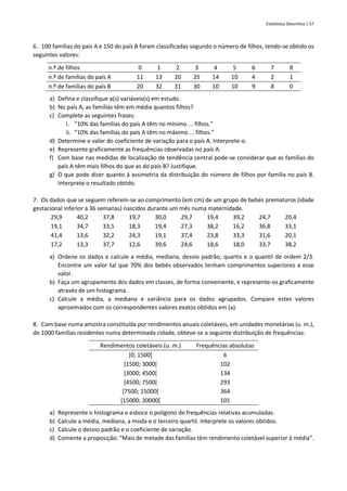 Estatística Descritiva | 57
6. 100 famílias do país A e 150 do país B foram classificadas segundo o número de filhos, tendo-se obtido os
seguintes valores:
n.º de filhos 0 1 2 3 4 5 6 7 8
n.º de famílias do país A 11 13 20 25 14 10 4 2 1
n.º de famílias do país B 20 32 31 30 10 10 9 8 0
a) Defina e classifique a(s) variáveis(s) em estudo.
b) No país A, as famílias têm em média quantos filhos?
c) Complete as seguintes frases:
i. “10% das famílias do país A têm no mínimo ... filhos.”
ii. “10% das famílias do país A têm no máximo ... filhos.”
d) Determine o valor do coeficiente de variação para o país A. Interprete-o.
e) Represente graficamente as frequências observadas no país A.
f) Com base nas medidas de localização de tendência central pode-se considerar que as famílias do
país A têm mais filhos do que as do país B? Justifique.
g) O que pode dizer quanto à assimetria da distribuição do número de filhos por família no país B.
Interprete o resultado obtido.
7. Os dados que se seguem referem-se ao comprimento (em cm) de um grupo de bebés prematuros (idade
gestacional inferior a 36 semanas) nascidos durante um mês numa maternidade.
29,9 40,2 37,8 19,7 30,0 29,7 19,4 39,2 24,7 20,4
19,1 34,7 33,5 18,3 19,4 27,3 38,2 16,2 36,8 33,1
41,4 13,6 32,2 24,3 19,1 37,4 23,8 33,3 31,6 20,1
17,2 13,3 37,7 12,6 39,6 24,6 18,6 18,0 33,7 38,2
a) Ordene os dados e calcule a média, mediana, desvio padrão, quartis e o quantil de ordem 2/3.
Encontre um valor tal que 70% dos bebés observados tenham comprimentos superiores a esse
valor.
b) Faça um agrupamento dos dados em classes, de forma conveniente, e represente-os graficamente
através de um histograma.
c) Calcule a média, a mediana e variância para os dados agrupados. Compare estes valores
aproximados com os correspondentes valores exatos obtidos em (a).
8. Com base numa amostra constituída por rendimentos anuais coletáveis, em unidades monetárias (u. m.),
de 1000 famílias residentes numa determinada cidade, obteve-se a seguinte distribuição de frequências:
Rendimentos coletáveis (u. m.) Frequências absolutas
[0; 1500[ 6
[1500; 3000[ 102
[3000; 4500[ 134
[4500; 7500[ 293
[7500; 15000[ 364
[15000; 30000[ 101
a) Represente o histograma e esboce o polígono de frequências relativas acumuladas.
b) Calcule a média, mediana, a moda e o terceiro quartil. Interprete os valores obtidos.
c) Calcule o desvio padrão e o coeficiente de variação.
d) Comente a proposição: “Mais de metade das famílias têm rendimento coletável superior à média”.
 