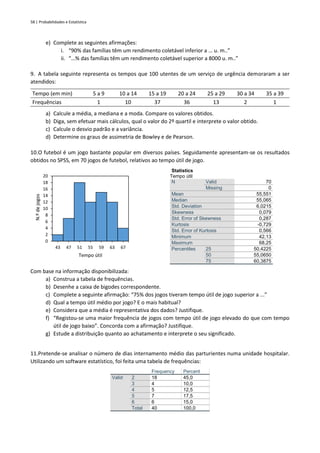 58 | Probabilidades e Estatística
e) Complete as seguintes afirmações:
i. “90% das famílias têm um rendimento coletável inferior a … u. m..”
ii. “…% das famílias têm um rendimento coletável superior a 8000 u. m..”
9. A tabela seguinte representa os tempos que 100 utentes de um serviço de urgência demoraram a ser
atendidos:
Tempo (em min) 5 a 9 10 a 14 15 a 19 20 a 24 25 a 29 30 a 34 35 a 39
Frequências 1 10 37 36 13 2 1
a) Calcule a média, a mediana e a moda. Compare os valores obtidos.
b) Diga, sem efetuar mais cálculos, qual o valor do 2º quartil e interprete o valor obtido.
c) Calcule o desvio padrão e a variância.
d) Determine os graus de assimetria de Bowley e de Pearson.
10.O futebol é um jogo bastante popular em diversos países. Seguidamente apresentam-se os resultados
obtidos no SPSS, em 70 jogos de futebol, relativos ao tempo útil de jogo.
Statistics
Tempo útil
N Valid 70
Missing 0
Mean 55,551
Median 55,065
Std. Deviation 6,0215
Skewness 0,079
Std. Error of Skewness 0,287
Kurtosis -0,729
Std. Error of Kurtosis 0,566
Minimum 42,13
Maximum 68,25
Percentiles 25 50,4225
50 55,0650
75 60,3875
Com base na informação disponibilizada:
a) Construa a tabela de frequências.
b) Desenhe a caixa de bigodes correspondente.
c) Complete a seguinte afirmação: “75% dos jogos tiveram tempo útil de jogo superior a ...”
d) Qual a tempo útil médio por jogo? E o mais habitual?
e) Considera que a média é representativa dos dados? Justifique.
f) “Registou-se uma maior frequência de jogos com tempo útil de jogo elevado do que com tempo
útil de jogo baixo”. Concorda com a afirmação? Justifique.
g) Estude a distribuição quanto ao achatamento e interprete o seu significado.
11.Pretende-se analisar o número de dias internamento médio das parturientes numa unidade hospitalar.
Utilizando um software estatístico, foi feita uma tabela de frequências:
Frequency Percent
Valid 2 18 45,0
3 4 10,0
4 5 12,5
5 7 17,5
6 6 15,0
Total 40 100,0
0
2
4
6
8
10
12
14
16
18
20
43 47 51 55 59 63 67
N.º
de
jogos
Tempo útil
 