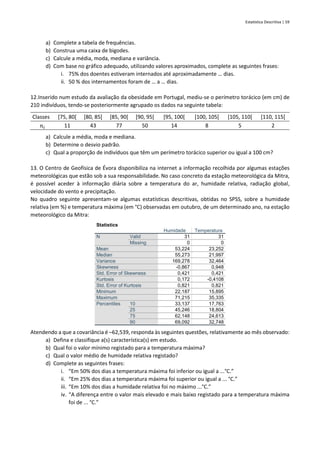 Estatística Descritiva | 59
a) Complete a tabela de frequências.
b) Construa uma caixa de bigodes.
c) Calcule a média, moda, mediana e variância.
d) Com base no gráfico adequado, utilizando valores aproximados, complete as seguintes frases:
i. 75% dos doentes estiveram internados até aproximadamente … dias.
ii. 50 % dos internamentos foram de … a … dias.
12.Inserido num estudo da avaliação da obesidade em Portugal, mediu-se o perímetro torácico (em cm) de
210 indivíduos, tendo-se posteriormente agrupado os dados na seguinte tabela:
Classes [75, 80[ [80, 85[ [85, 90[ [90, 95[ [95, 100[ [100, 105[ [105, 110[ [110, 115[
𝑛𝑖 11 43 77 50 14 8 5 2
a) Calcule a média, moda e mediana.
b) Determine o desvio padrão.
c) Qual a proporção de indivíduos que têm um perímetro torácico superior ou igual a 100 cm?
13. O Centro de Geofísica de Évora disponibiliza na internet a informação recolhida por algumas estações
meteorológicas que estão sob a sua responsabilidade. No caso concreto da estação meteorológica da Mitra,
é possível aceder à informação diária sobre a temperatura do ar, humidade relativa, radiação global,
velocidade do vento e precipitação.
No quadro seguinte apresentam-se algumas estatísticas descritivas, obtidas no SPSS, sobre a humidade
relativa (em %) e temperatura máxima (em °C) observadas em outubro, de um determinado ano, na estação
meteorológico da Mitra:
Statistics
Humidade Temperatura
N Valid 31 31
Missing 0 0
Mean 53,224 23,252
Median 55,273 21,997
Variance 169,278 32,464
Skewness -0,867 0,948
Std. Error of Skewness 0,421 0,421
Kurtosis 0,172 -0,4108
Std. Error of Kurtosis 0,821 0,821
Minimum 22,187 15,895
Maximum 71,215 35,335
Percentiles 10 33,137 17,763
25 45,246 18,804
75 62,148 24,613
90 69,092 32,748
Atendendo a que a covariância é –62,539, responda às seguintes questões, relativamente ao mês observado:
a) Defina e classifique a(s) característica(s) em estudo.
b) Qual foi o valor mínimo registado para a temperatura máxima?
c) Qual o valor médio de humidade relativa registado?
d) Complete as seguintes frases:
i. “Em 50% dos dias a temperatura máxima foi inferior ou igual a ...°C.”
ii. “Em 25% dos dias a temperatura máxima foi superior ou igual a ... °C.”
iii. “Em 10% dos dias a humidade relativa foi no máximo ...°C.”
iv. “A diferença entre o valor mais elevado e mais baixo registado para a temperatura máxima
foi de ... °C.”
 