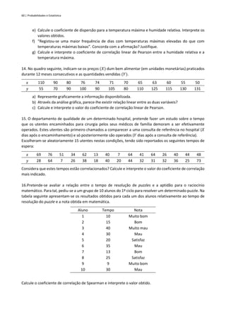 60 | Probabilidades e Estatística
e) Calcule o coeficiente de dispersão para a temperatura máxima e humidade relativa. Interprete os
valores obtidos.
f) “Registou-se uma maior frequência de dias com temperaturas máximas elevadas do que com
temperaturas máximas baixas”. Concorda com a afirmação? Justifique.
g) Calcule e interprete o coeficiente de correlação linear de Pearson entre a humidade relativa e a
temperatura máxima.
14. No quadro seguinte, indicam-se os preços (𝑋) dum bem alimentar (em unidades monetárias) praticados
durante 12 meses consecutivos e as quantidades vendidas (𝑌).
𝑥 110 90 80 76 74 71 70 65 63 60 55 50
𝑦 55 70 90 100 90 105 80 110 125 115 130 131
a) Represente graficamente a informação disponibilizada.
b) Através da análise gráfica, parece-lhe existir relação linear entre as duas variáveis?
c) Calcule e interprete o valor do coeficiente de correlação linear de Pearson.
15. O departamento de qualidade de um determinado hospital, pretende fazer um estudo sobre o tempo
que os utentes encaminhados para cirurgia pelos seus médicos de família demoram a ser efetivamente
operados. Estes utentes são primeiro chamados a comparecer a uma consulta de referência no hospital (𝑋
dias após o encaminhamento) e só posteriormente são operados (𝑌 dias após a consulta de referência).
Escolheram-se aleatoriamente 15 utentes nestas condições, tendo sido reportados os seguintes tempos de
espera:
𝑥 69 76 51 34 62 13 40 7 64 41 64 26 40 44 48
𝑦 28 64 7 26 38 18 40 20 44 32 31 32 36 25 73
Considera que estes tempos estão correlacionados? Calcule e interprete o valor do coeficiente de correlação
mais indicado.
16.Pretende-se avaliar a relação entre o tempo de resolução de puzzles e a aptidão para o raciocínio
matemático. Para tal, pediu-se a um grupo de 10 alunos do 1º ciclo para resolver um determinado puzzle. Na
tabela seguinte apresentam-se os resultados obtidos para cada um dos alunos relativamente ao tempo de
resolução do puzzle e a nota obtida em matemática.
Aluno Tempo Nota
1 10 Muito bom
2 15 Bom
3 40 Muito mau
4 30 Mau
5 20 Satisfaz
6 35 Mau
7 13 Bom
8 25 Satisfaz
9 9 Muito bom
10 30 Mau
Calcule o coeficiente de correlação de Spearman e interprete o valor obtido.
 