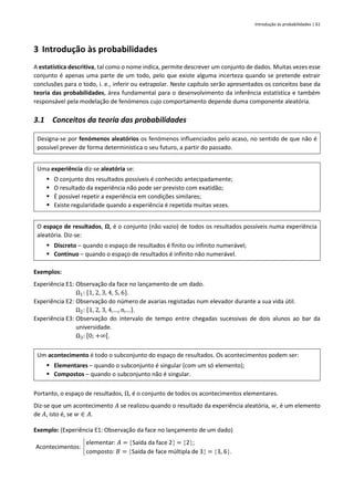 Introdução às probabilidades | 61
3 Introdução às probabilidades
A estatística descritiva, tal como o nome indica, permite descrever um conjunto de dados. Muitas vezes esse
conjunto é apenas uma parte de um todo, pelo que existe alguma incerteza quando se pretende extrair
conclusões para o todo, i. e., inferir ou extrapolar. Neste capítulo serão apresentados os conceitos base da
teoria das probabilidades, área fundamental para o desenvolvimento da inferência estatística e também
responsável pela modelação de fenómenos cujo comportamento depende duma componente aleatória.
3.1 Conceitos da teoria das probabilidades
Designa-se por fenómenos aleatórios os fenómenos influenciados pelo acaso, no sentido de que não é
possível prever de forma determinística o seu futuro, a partir do passado.
Uma experiência diz-se aleatória se:
▪ O conjunto dos resultados possíveis é conhecido antecipadamente;
▪ O resultado da experiência não pode ser previsto com exatidão;
▪ É possível repetir a experiência em condições similares;
▪ Existe regularidade quando a experiência é repetida muitas vezes.
O espaço de resultados, 𝛀, é o conjunto (não vazio) de todos os resultados possíveis numa experiência
aleatória. Diz-se:
▪ Discreto – quando o espaço de resultados é finito ou infinito numerável;
▪ Contínuo – quando o espaço de resultados é infinito não numerável.
Exemplos:
Experiência E1: Observação da face no lançamento de um dado.
Ω1: {1, 2, 3, 4, 5, 6}.
Experiência E2: Observação do número de avarias registadas num elevador durante a sua vida útil.
Ω2: {1, 2, 3, 4,…, n,…}.
Experiência E3: Observação do intervalo de tempo entre chegadas sucessivas de dois alunos ao bar da
universidade.
Ω3: [0; +∞[.
Um acontecimento é todo o subconjunto do espaço de resultados. Os acontecimentos podem ser:
▪ Elementares – quando o subconjunto é singular (com um só elemento);
▪ Compostos – quando o subconjunto não é singular.
Portanto, o espaço de resultados, Ω, é o conjunto de todos os acontecimentos elementares.
Diz-se que um acontecimento 𝐴 se realizou quando o resultado da experiência aleatória, 𝑤, é um elemento
de 𝐴, isto é, se 𝑤 ∈ 𝐴.
Exemplo: (Experiência E1: Observação da face no lançamento de um dado)
Acontecimentos:
elementar: 𝐴 = Saída da face 2 = 2;
composto: 𝐵 = Saída de face múltipla de 3 = 3, 6.
 