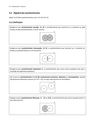 62 | Probabilidades e Estatística
3.2 Álgebra dos acontecimentos
Sejam 𝐴 e 𝐵 dois acontecimentos, com 𝐴 ⊆ Ω e 𝐵 ⊆ Ω.
3.2.1Definições
Designa-se por acontecimento reunião, 𝑨 ∪ 𝑩, o acontecimento que ocorrerá se, e somente se, pelo
menos um dos acontecimentos, 𝐴 ou 𝐵, ocorrer.
Designa-se por acontecimento intersecção, 𝑨 ∩ 𝑩, o acontecimento que ocorrerá se, e somente se,
ambos os acontecimentos 𝐴 e 𝐵 ocorrerem.
Designa-se por acontecimento impossível, ∅, o acontecimento que nunca ocorre qualquer que seja o
resultado da experiência aleatória.
Diz-se que os acontecimentos 𝑨 e 𝑩 são mutuamente exclusivos, disjuntos ou incompatíveis, quando
não possuem elementos comuns (𝐴 ∩ 𝐵 = ∅), ou seja, não ocorrem em simultâneo.
Designa-se por acontecimento diferença, 𝑨 − 𝑩 ou 𝑨𝑩, o acontecimento que ocorre quando ocorre 𝐴
mas não ocorre 𝐵.
 