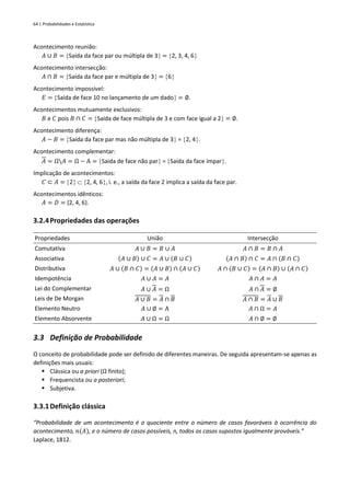 64 | Probabilidades e Estatística
Acontecimento reunião:
𝐴 ∪ 𝐵 = Saída da face par ou múltipla de 3 = 2, 3, 4, 6
Acontecimento intersecção:
𝐴 ∩ 𝐵 = Saída da face par e múltipla de 3 = 6
Acontecimento impossível:
𝐸 = Saída de face 10 no lançamento de um dado = ∅.
Acontecimentos mutuamente exclusivos:
𝐵 e 𝐶 pois 𝐵 ∩ 𝐶 = Saída de face múltipla de 3 e com face igual a 2 = ∅.
Acontecimento diferença:
𝐴 − 𝐵 = Saída da face par mas não múltipla de 3 = 2, 4.
Acontecimento complementar:
𝐴 = Ω𝐴 = Ω − A = Saída de face não par = Saída da face ímpar.
Implicação de acontecimentos:
𝐶 ⊂ 𝐴 = 2  2, 4, 6, i. e., a saída da face 2 implica a saída da face par.
Acontecimentos idênticos:
𝐴 = 𝐷 = {2, 4, 6}.
3.2.4Propriedades das operações
Propriedades União Intersecção
Comutativa 𝐴 ∪ 𝐵 = 𝐵 ∪ 𝐴 𝐴 ∩ 𝐵 = 𝐵 ∩ 𝐴
Associativa (𝐴 ∪ 𝐵) ∪ 𝐶 = 𝐴 ∪ (𝐵 ∪ 𝐶) (𝐴 ∩ 𝐵) ∩ 𝐶 = 𝐴 ∩ (𝐵 ∩ 𝐶)
Distributiva 𝐴 ∪ (𝐵 ∩ 𝐶) = (𝐴 ∪ 𝐵) ∩ (𝐴 ∪ 𝐶) 𝐴 ∩ (𝐵 ∪ 𝐶) = (𝐴 ∩ 𝐵) ∪ (𝐴 ∩ 𝐶)
Idempotência 𝐴 ∪ 𝐴 = 𝐴 𝐴 ∩ 𝐴 = 𝐴
Lei do Complementar 𝐴 ∪ 𝐴 = Ω 𝐴 ∩ 𝐴 = ∅
Leis de De Morgan 𝐴 ∪ 𝐵 = 𝐴 ∩ 𝐵 𝐴 ∩ 𝐵 = 𝐴 ∪ 𝐵
Elemento Neutro 𝐴 ∪ ∅ = A 𝐴 ∩ Ω = 𝐴
Elemento Absorvente 𝐴 ∪ Ω = Ω 𝐴 ∩ ∅ = ∅
3.3 Definição de Probabilidade
O conceito de probabilidade pode ser definido de diferentes maneiras. De seguida apresentam-se apenas as
definições mais usuais:
▪ Clássica ou a priori (Ω finito);
▪ Frequencista ou a posteriori;
▪ Subjetiva.
3.3.1Definição clássica
“Probabilidade de um acontecimento é o quociente entre o número de casos favoráveis à ocorrência do
acontecimento, 𝑛(𝐴), e o número de casos possíveis, n, todos os casos supostos igualmente prováveis.”
Laplace, 1812.
 