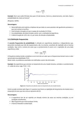 Introdução às probabilidades | 65
𝑃(𝐴) =
𝑛(𝐴)
𝑛
.
Exemplo: Num saco estão 40 bolas das quais 10 são brancas. Extrai-se, aleatoriamente, uma bola. Qual a
probabilidade de a bola ser branca?
(Resposta: 10/40.)
Desvantagens:
▪ Nesta definição está implícita a hipótese de que todos os casos possíveis são igualmente prováveis, o
que nem sempre se verifica;
▪ Está limitada à situação em que o espaço de resultados Ω é finito.
▪ As probabilidades são determinadas a priori, sem a realização da experiência.
▪ A determinação de 𝑛(𝐴) e de 𝑛 é, por vezes, de elevada complexidade.
3.3.2Definição frequencista
O conceito frequencista de probabilidade é utilizado em experiências aleatórias e independentes que,
possuindo resultados que não são equiprováveis, são, no entanto, suscetíveis de repetição sob as mesmas
condições. Seja 𝑛(𝐴) o número de vezes que o acontecimento A ocorre em n repetições de uma dada
experiência, então
𝑃(𝐴) = lim
𝑛→∞
𝑛(𝐴)
𝑛
.
A frequência relativa tende a estabilizar-se em torno de um valor que os frequencistas tomam como o valor
aproximado da probabilidade 𝑃(𝐴).
Deste modo, os problemas associados com definições a priori são eliminados.
Exemplo: Na experiência que consiste no lançamento de uma moeda honesta, considere o acontecimento
𝐴 = saída de coroa. Logo, 𝑃(𝐴) = 0,5.
Figura 3.1: Frequência de saída de coroas no lançamento de uma moeda honesta.
Como se pode constatar pela Figura 3.1 quantas mais forem as repetições de lançamentos da moeda mais a
proporção de vezes que saiu coroa se aproxima de 0,5.
Desvantagens:
▪ A experiência tem de ser repetida um elevado número de vezes nas mesmas condições, ou em
condições semelhantes;
▪ Não há garantia que exista qualquer limite;
▪ A teoria é baseada na observação.
0
0,2
0,4
0,6
0,8
1
1 26 51 76 101 126 151 176 201 226
Número de lançamentos
Frequência
relativa
da
coroa
 